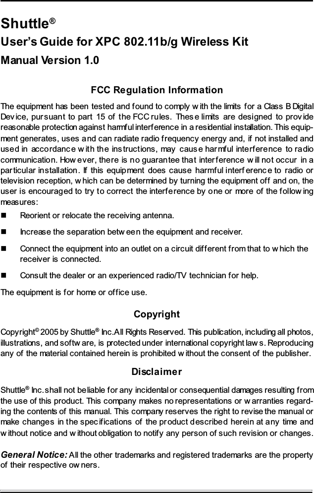 Shuttle&reg;User&rsquo;s Guide for XPC 802.11b/g Wireless KitManual Version 1.0FCC Regulation InformationThe equipment has been tested and f ound to comply w ith the limits for a Class B DigitalDev ice, pursuant to part 15 of t he FCC rules. Thes e limits are designed to prov idereasonable protection against harmful interf erence in a residential installation. This equip-ment generates, uses and can radiate radio frequency energy and, if not installed andused in accordanc e w ith the ins tructions, may caus e har mful interf erence to radiocommunication. How ever, there is no guaran tee that interference w ill not occur in apar ticular installation. If this equipment does cause harmful interf erenc e to radio ortelevision reception, w hich can be determined by turning the equipment of f and on, theuser is encouraged to try to correct the interference by one or more of the follow ingmeasures:Reorient or relocate the receiving antenna.Increase the separation betw een the equipment and receiver.Connect the equipment into an outlet on a circuit different from that to w hich thereceiver is connected.Consult the dealer or an experienced radio/TV technician for help.The equipment is for home or of fice use.CopyrightCopyright&copy;2005 by Shuttle&reg;Inc.All Rights Reserved. This publication, including all photos,illustrations, and sof tw are, is protected under international copyright law s. Reproducingany of the material contained herein is prohibited w ithout the consent of the publisher.DisclaimerShuttle&reg;Inc.shall not beliable f or any incidental or consequential damages resulting fromthe use of this product. This company makes no representations or w arranties regard-ing the contents of this manual. This company reserves the right to revise the manual ormake changes in the spec ifications of the pr oduct described herein at any time andw ithout notice and w ithout obligation to notify any person of such revision or changes.General Notice: All the other trademarks and registered trademarks are the propertyof their respective ow ners.