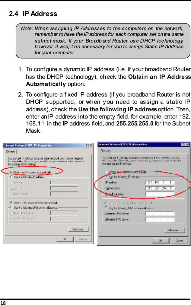 182.4 IP AddressNote: When ass igning IP Addresses to the computers on the network,remember to have the IP address for each computer set on the samesubnet mask. If yo ur Broadb and Router us e DHCP tec hnology,however, it won&iexcl;&brvbar;t be necessary for you to assign Static IP Addressfor your computer.1. To configure a dynamic IP address (i.e. if your broadband Routerhas the DHCP technology), check the Obtain an IP AddressAutomatically option.2. To configure a fixed IP address (if you broadband Router is notDHCP supported, or when you need to assign a static IPaddress), check the Use the following IP address option. Then,enter an IP address into the empty field, for example, enter 192.168.1.1 in the IP address field, and 255.255.255.0 for the SubnetMask.