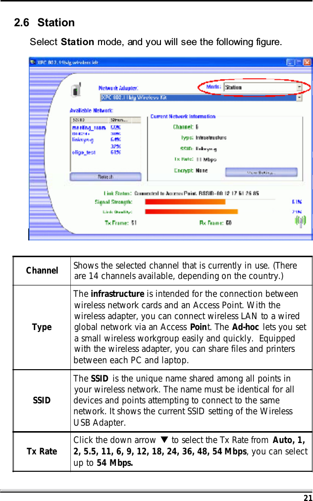 212.6 StationSelect Station mode, and you will see the following figure.Channel Shows the selected channel that is currently in use. (Thereare 14 channels available, depending on the country.)TypeThe infrastructure is intended for the connection betweenwireless network cards and an Access Point. With thewireless adapter, you can connect wireless LAN to a wiredglobal network via an Access Point. The Ad-hoc lets you seta small wireless workgroup easily and quickly.  Equippedwith the wireless adapter, you can share files and printersbetween each PC and laptop.SSIDThe SSID is the unique name shared among all points inyour wireless network. The name must be identical for alldevices and points attempting to connect to the samenetwork. It shows the current SSID setting of the WirelessUSB Adapter.Tx Rate Click the down arrow T to select the Tx Rate from  Auto, 1,2, 5.5, 11, 6, 9, 12, 18, 24, 36, 48, 54 Mbps, you can selectup to 54 Mbps.