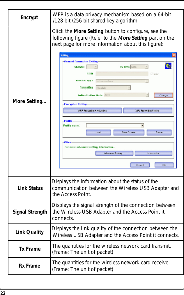 22Encrypt WEP is a data privacy mechanism based on a 64-bit/128-bit /256-bit shared key algorithm.More Setting...Click the More Setting button to configure, see thefollowing figure (Refer to the More Setting part on thenext page for more information about this figure):Link Status Displays the information about the status of thecommunication between the Wireless USB Adapter andthe Access Point.Signal Strength Displays the signal strength of the connection betweenthe Wireless USB Adapter and the Access Point itconnects.Link Quality Displays the link quality of the connection between theWireless USB Adapter and the Access Point it connects.Tx Frame The quantities for the wireless network card transmit.(Frame: The unit of packet)Rx Frame The quantities for the wireless network card receive.(Frame: The unit of packet)