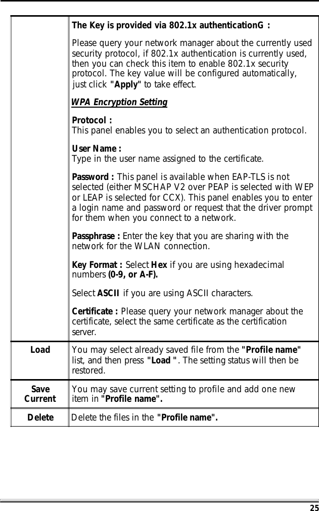 25The Key is provided via 802.1x authenticationG :Please query your network manager about the currently usedsecurity protocol, if 802.1x authentication is currently used,then you can check this item to enable 802.1x securityprotocol. The key value will be configured automatically,just click "Apply" to take effect.WPA Encryption SettingProtocol :This panel enables you to select an authentication protocol.User Name :Type in the user name assigned to the certificate.Password : This panel is available when EAP-TLS is notselected (either MSCHAP V2 over PEAP is selected with WEPor LEAP is selected for CCX). This panel enables you to entera login name and password or request that the driver promptfor them when you connect to a network.Passphrase : Enter the key that you are sharing with thenetwork for the WLAN connection.Key Format : Select Hex if you are using hexadecimalnumbers (0-9, or A-F).Select ASCII if you are using ASCII characters.Certificate : Please query your network manager about thecertificate, select the same certificate as the certificationserver.Load You may select already saved file from the "Profile name"list, and then press "Load ". The setting status will then berestored.SaveCurrent You may save current setting to profile and add one newitem in "Profile name".Delete Delete the files in the "Profile name".