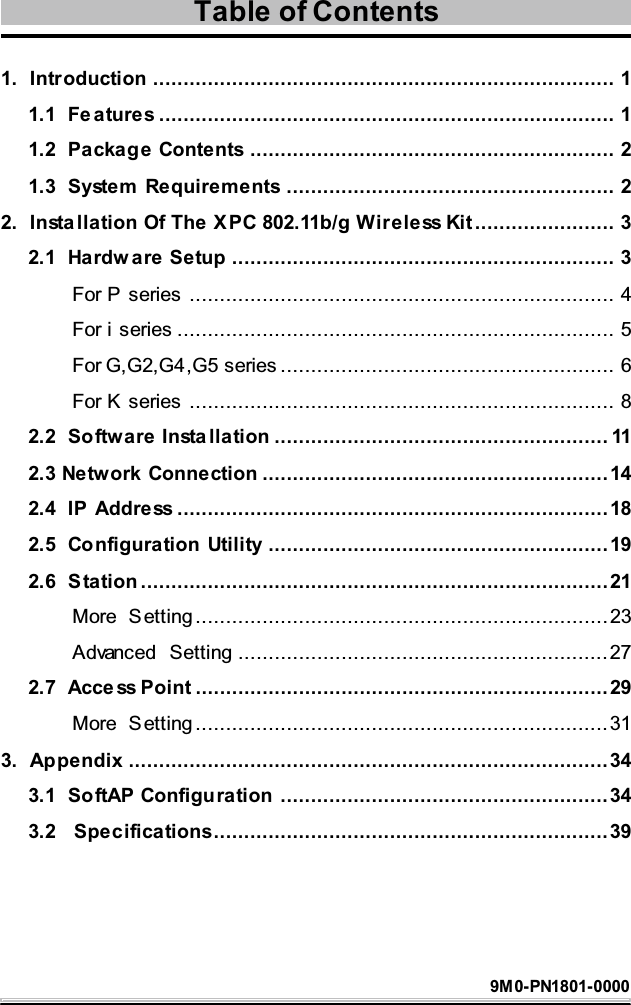 1. Introduction ............................................................................ 11.1 Features ........................................................................... 11.2 Package Contents ............................................................ 21.3 System Requirements ...................................................... 22. Insta llation Of The X PC 802.11b/g Wireless Kit ....................... 32.1 Hardw are Setup ............................................................... 3For P series ...................................................................... 4For i series ........................................................................ 5For G,G2,G4,G5 series ....................................................... 6For K series ...................................................................... 82.2 Software Insta llation ....................................................... 112.3 Network Connection .........................................................142.4 IP Address .......................................................................182.5 Configuration Utility ........................................................192.6 Station .............................................................................21More Setting ....................................................................23Advanced Setting .............................................................272.7 Access Point ....................................................................29More Setting ....................................................................313. Appendix ...............................................................................343.1 SoftAP Configuration ......................................................343.2 Specifications.................................................................39Table of Contents9M0-PN1801-0000