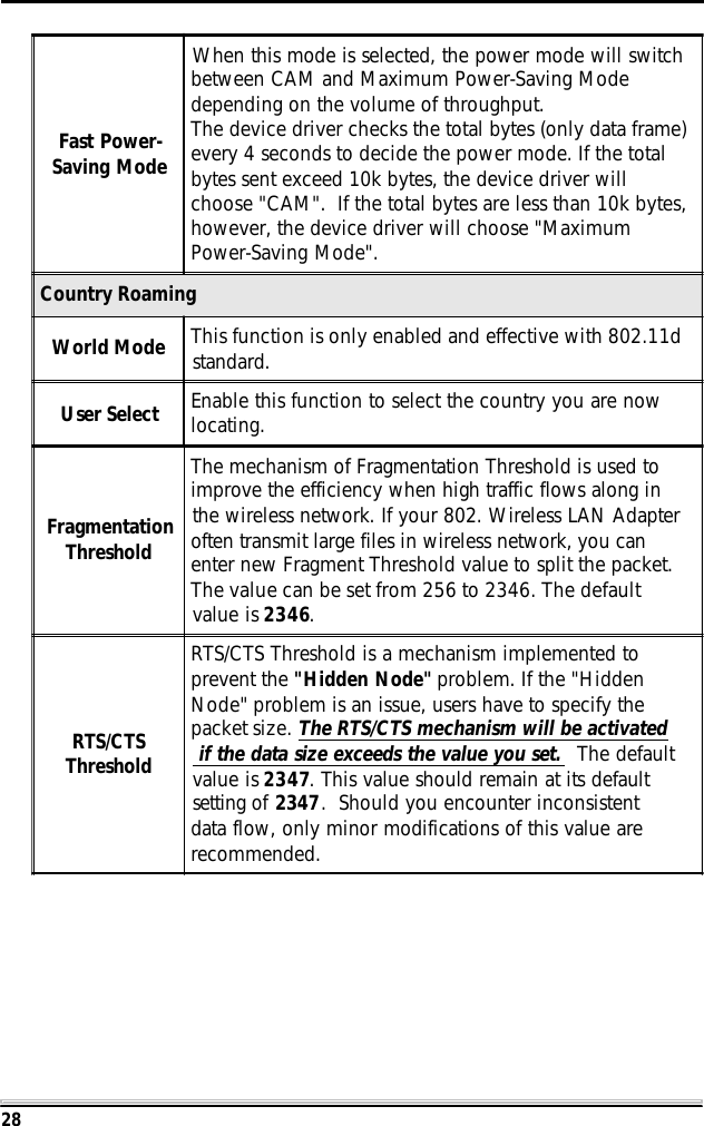 28Fast Power-Saving ModeWhen this mode is selected, the power mode will switchbetween CAM and Maximum Power-Saving Modedepending on the volume of throughput.The device driver checks the total bytes (only data frame)every 4 seconds to decide the power mode. If the totalbytes sent exceed 10k bytes, the device driver willchoose "CAM".  If the total bytes are less than 10k bytes,however, the device driver will choose "MaximumPower-Saving Mode".Country RoamingWorld Mode This function is only enabled and effective with 802.11dstandard.User Select Enable this function to select the country you are nowlocating.FragmentationThresholdThe mechanism of Fragmentation Threshold is used toimprove the efficiency when high traffic flows along inthe wireless network. If your 802. Wireless LAN Adapteroften transmit large files in wireless network, you canenter new Fragment Threshold value to split the packet.The value can be set from 256 to 2346. The defaultvalue is 2346.RTS/CTSThresholdRTS/CTS Threshold is a mechanism implemented toprevent the "Hidden Node" problem. If the "HiddenNode" problem is an issue, users have to specify thepacket size. The RTS/CTS mechanism will be activated if the data size exceeds the value you set.  The defaultvalue is 2347. This value should remain at its defaultsetting of 2347.  Should you encounter inconsistentdata flow, only minor modifications of this value arerecommended.