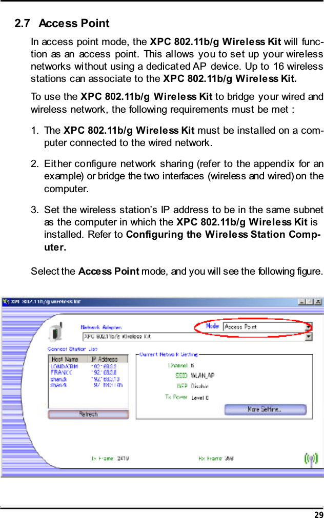 292.7 Access PointIn access point mode, the XPC 802.11b/g Wireless Kit will func-tion as an access point. This al lows you to set up your wirelessnetworks without using a dedicat ed AP device. Up to 16 wirelessstations can associate to the XPC 802.11b/g Wireless Kit.To use the XPC 802.11b/g Wireless Kit to bridge your wired andwireless network, the following requirements must be met :1. The XPC 802.11b/g Wireless Kit must be installed on a com-puter connected to the wired network.2. Eit her configu re net work sharing (refer to the append ix for anexample) or bridge the two interfaces (wireless and wired) on thecomputer.3. Set the wireless station&rsquo;s IP address to be in the same subnetas the computer in which the XPC 802.11b/g Wireless Kit isinstalled. Refer to Configuring the Wireless Station Comp-uter.Select the Acce ss P oi n t mode, and you will see the following figure.