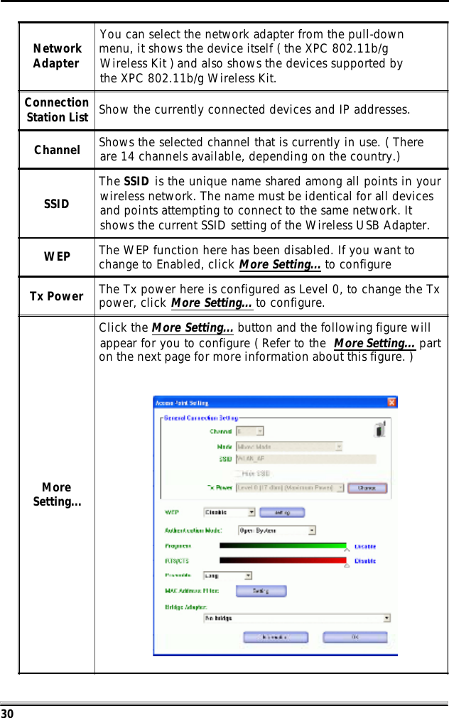 30NetworkAdapterYou can select the network adapter from the pull-downmenu, it shows the device itself ( the XPC 802.11b/gWireless Kit ) and also shows the devices supported bythe XPC 802.11b/g Wireless Kit.ConnectionStation List Show the currently connected devices and IP addresses.Channel Shows the selected channel that is currently in use. ( Thereare 14 channels available, depending on the country.)SSIDThe SSID is the unique name shared among all points in yourwireless network. The name must be identical for all devicesand points attempting to connect to the same network. Itshows the current SSID setting of the Wireless USB Adapter.WEP The WEP function here has been disabled. If you want tochange to Enabled, click More Setting... to configureTx Power The Tx power here is configured as Level 0, to change the Txpower, click More Setting... to configure.MoreSetting...Click the More Setting... button and the following figure willappear for you to configure ( Refer to the More Setting... parton the next page for more information about this figure. )