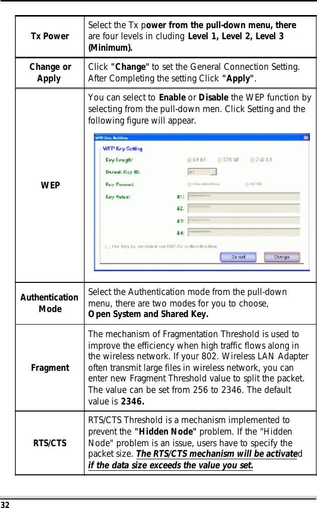 32Tx Power Select the Tx power from the pull-down menu, thereare four levels in cluding Level 1, Level 2, Level 3(Minimum).Change orApply Click "Change" to set the General Connection Setting.After Completing the setting Click "Apply".WEPYou can select to Enable or Disable the WEP function byselecting from the pull-down men. Click Setting and thefollowing figure will appear.AuthenticationModeSelect the Authentication mode from the pull-downmenu, there are two modes for you to choose,Open System and Shared Key.FragmentThe mechanism of Fragmentation Threshold is used toimprove the efficiency when high traffic flows along inthe wireless network. If your 802. Wireless LAN Adapteroften transmit large files in wireless network, you canenter new Fragment Threshold value to split the packet.The value can be set from 256 to 2346. The defaultvalue is 2346.RTS/CTSRTS/CTS Threshold is a mechanism implemented toprevent the "Hidden Node" problem. If the "HiddenNode" problem is an issue, users have to specify thepacket size. The RTS/CTS mechanism will be activatedif the data size exceeds the value you set.