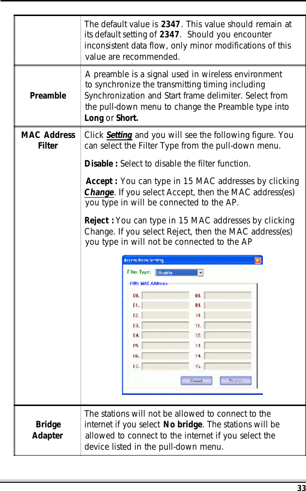 33The default value is 2347. This value should remain atits default setting of 2347.  Should you encounterinconsistent data flow, only minor modifications of thisvalue are recommended.PreambleA preamble is a signal used in wireless environmentto synchronize the transmitting timing includingSynchronization and Start frame delimiter. Select fromthe pull-down menu to change the Preamble type intoLong or Short.MAC AddressFilter Click Setting and you will see the following figure. Youcan select the Filter Type from the pull-down menu.Disable : Select to disable the filter function.Accept : You can type in 15 MAC addresses by clickingChange. If you select Accept, then the MAC address(es)you type in will be connected to the AP.Reject : You can type in 15 MAC addresses by clickingChange. If you select Reject, then the MAC address(es)you type in will not be connected to the APBridgeAdapterThe stations will not be allowed to connect to theinternet if you select No bridge. The stations will beallowed to connect to the internet if you select thedevice listed in the pull-down menu.