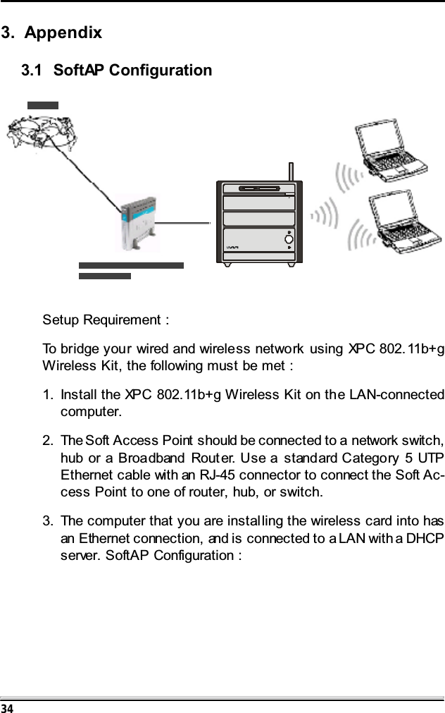 343. Appendix3.1 SoftAP ConfigurationSetup Requirement :To bridge your wired and wireless network using XPC 802.11b+gWireless Kit, the following must be met :1. Install the XPC 802.11b+g Wireless Kit on the LAN-connectedcomputer.2. The Soft Access Point should be connected to a network switch,hub or a Broadband Router. Use a standard Category 5 UTPEthernet cable with an RJ-45 connector to connect the Soft Ac-cess Point to one of router, hub, or switch.3. The computer that you are installing the wireless card into hasan Ethernet connection, and is connected to a LAN with a DHCPserver. SoftAP Configuration :