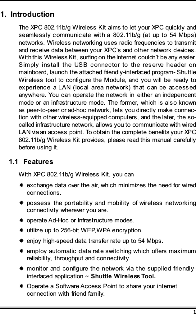 11. IntroductionThe XPC 802.11b/g Wireless Kit aims to let your XPC quickly andseamlessly communicate with a 802.11b/g (at up to 54 Mbps)networks. Wireless networking uses radio frequencies to transmitand rec eive data between your XPC&rsquo;s and other network devices.With this Wireless Kit, surfing on the Internet couldn&rsquo;t be any easier.Simply install the USB connector to the reserve header onmainboard, launch the attached friendly-interfaced program- ShuttleWireless tool to configure the Module, and you will be ready toex peri enc e a LAN (loc al area network) that c an be ac cess edanywhere. You can operate the network in either an independentmode or an infrastructure mode. The former, which is also knownas peer-to-peer or ad-hoc network, lets you directly make connec-tion with other wireless-equipped computers, and the later, the so-called infrastructure network, allows you to communicate with wiredLAN via an access point. To obtain the complete benefits your XPC802.11b/g Wireless Kit provides, please read this manual carefullybefore using it.1.1 FeaturesWith XPC 802.11b/g Wireless Kit, you canexchange data over the air, which minimizes the need for wiredconnections.possess the portabilit y and mobili ty of wireless networki ngconnectivity wherever you are.operate Ad-Hoc or Infrastructure modes.utilize up to 256-bit WEP,WPA encryption.enjoy high-speed data transfer rate up to 54 Mbps.employ automatic data rate switc hing which offers max imumreliability, throughput and connectivity.monitor and configure the network vi a t he supplied friendly-interfaced application ~ Shuttle Wireless Tool.Operate a Software Access Point to share your internetconnection with friend family.