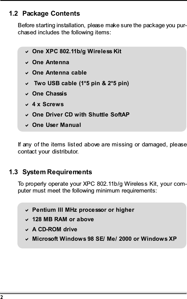 21.2 Package ContentsBefore starting installation, please make sure the package you pur-chased includes the following items:One XPC 802.11b/g Wireless KitOne AntennaOne Antenna cable Two USB cable (1*5 pin &amp; 2*5 pin)One Ch assi s4xScrewsOne Driver CD with Shuttle SoftAPOne User ManualIf any of the items list ed above are missing or damaged, pleasecontact your distributor.1.3 System RequirementsTo properly operate your XPC 802.11b/g Wireles s Kit, your com-puter must meet the following minimum requirements:Pentium III MHz processor or higher128 MB RAM or aboveA CD-ROM driveMicrosoft Windows 98 SE/ Me/ 2000 or Windows XP