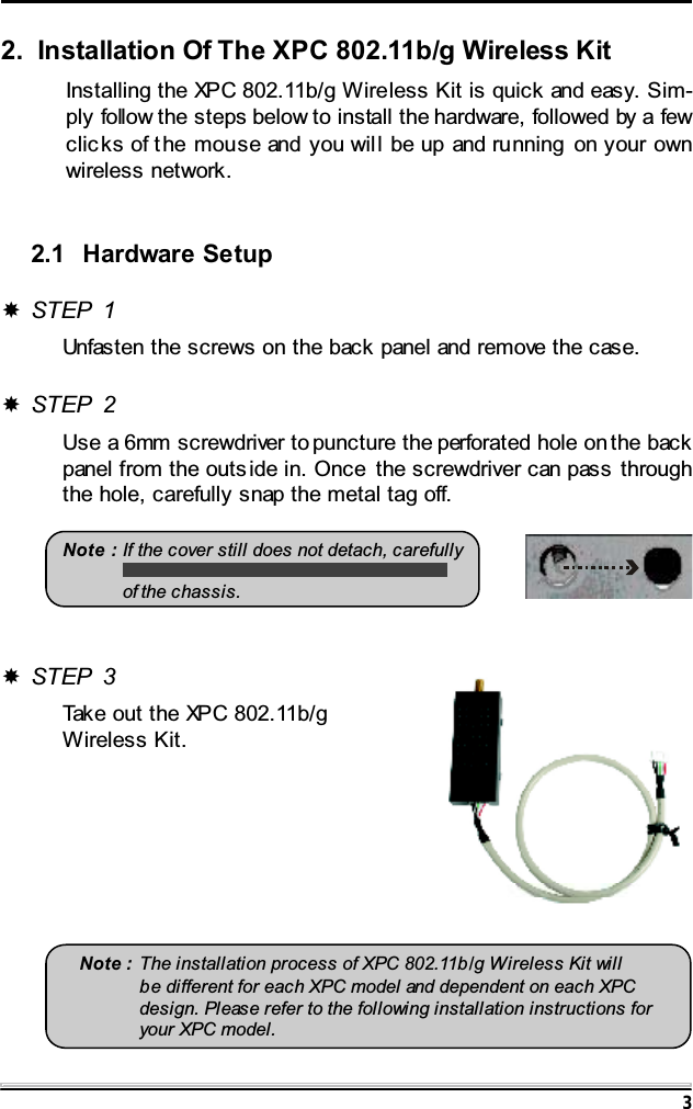 32. Installation Of The XPC 802.11b/g Wireless KitInstalling the XPC 802.11b/g Wireless Kit is quick and easy. Sim-ply follow the steps below to install the hardware, followed by a fewclic ks of the mouse and you will be up and running on your ownwireless network.2.1 Hardware SetupSTEP 1Unfasten the screws on the back panel and remove the case.STEP 2Use a 6mm screwdriver to puncture the perforated hole on the backpanel from the outs ide in. Once the screwdriver can pass throughthe hole, carefully snap the metal tag off.Note : If the cover still does not detach, carefullyof the chassis.Note : The installation process of XPC 802.11b/g Wireless Kit willbe different for each XPC model and dependent on each XPCdesign. Please refer to the following installation instructions foryour XPC model.STEP 3Take out the XPC 802.11b/gWireless Kit.