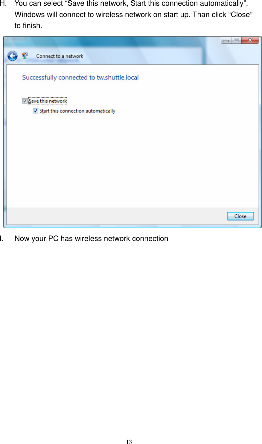   13 H.  You can select &ldquo;Save this network, Start this connection automatically&rdquo;, Windows will connect to wireless network on start up. Than click &ldquo;Close&rdquo; to finish.  I.  Now your PC has wireless network connection              