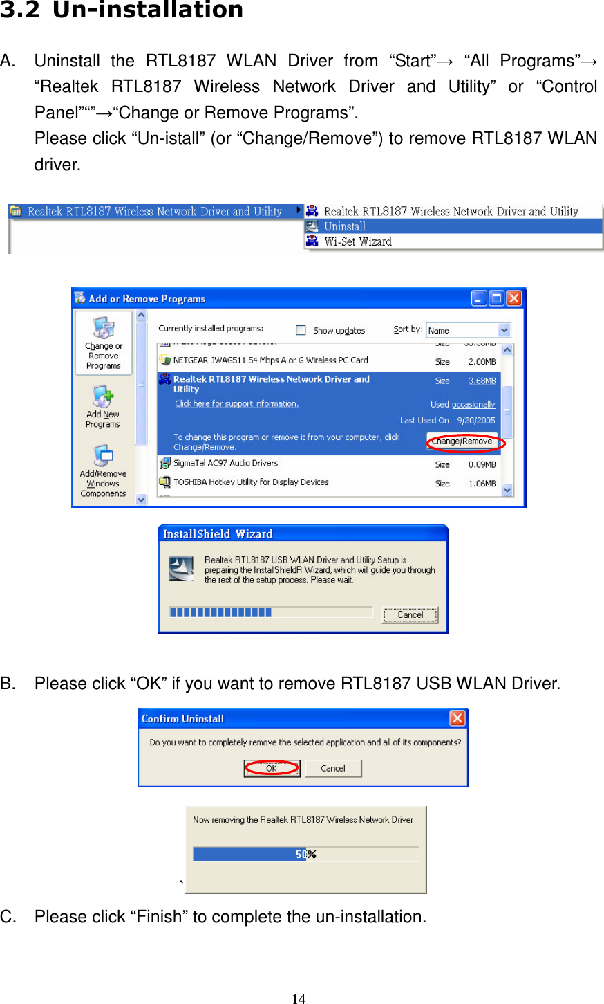   14  A.  Uninstall  the  RTL8187  WLAN  Driver  from  &ldquo;Start&rdquo;  &ldquo;All  Programs&rdquo; &ldquo;Realtek  RTL8187  Wireless  Network  Driver  and  Utility&rdquo;  or  &ldquo;Control Panel&rdquo;&ldquo;&rdquo;&ldquo;Change or Remove Programs&rdquo;. Please click &ldquo;Un-istall&rdquo; (or &ldquo;Change/Remove&rdquo;) to remove RTL8187 WLAN driver.       B.  Please click &ldquo;OK&rdquo; if you want to remove RTL8187 USB WLAN Driver.  `  C.  Please click &ldquo;Finish&rdquo; to complete the un-installation. 