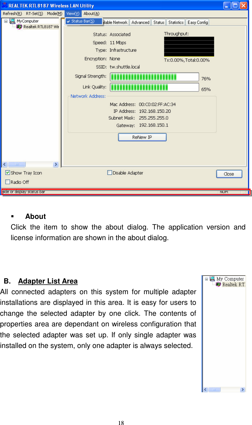   18    About Click  the  item  to  show  the  about  dialog.  The  application  version  and license information are shown in the about dialog.      B.  Adapter List Area All  connected  adapters  on  this  system  for  multiple  adapter installations are displayed in this area. It is easy for users to change  the  selected  adapter  by  one  click.  The  contents  of properties area are dependant on wireless configuration that the selected adapter was set up. If only single adapter was installed on the system, only one adapter is always selected.      