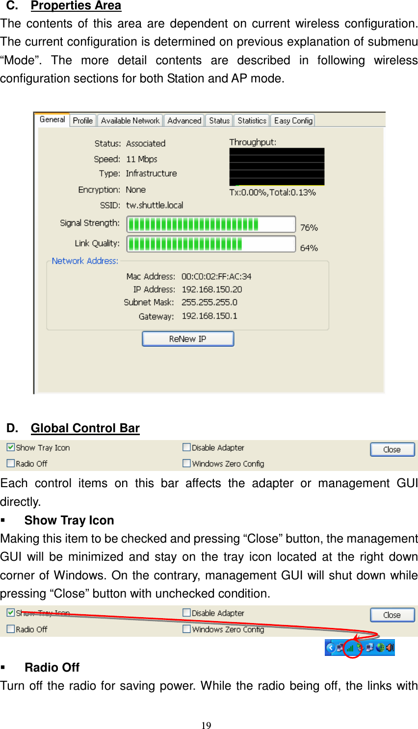   19 C.  Properties Area The contents of this area are  dependent  on current wireless configuration. The current configuration is determined on previous explanation of submenu &ldquo;Mode&rdquo;.  The  more  detail  contents  are  described  in  following  wireless configuration sections for both Station and AP mode.    D.  Global Control Bar  Each  control  items  on  this  bar  affects  the  adapter  or  management  GUI directly.  Show Tray Icon Making this item to be checked and pressing &ldquo;Close&rdquo; button, the management GUI  will be minimized  and  stay on  the tray icon  located at  the  right  down corner of Windows. On the contrary, management GUI will shut down while pressing &ldquo;Close&rdquo; button with unchecked condition.    Radio Off Turn off the radio for saving power. While the radio being off, the links with 