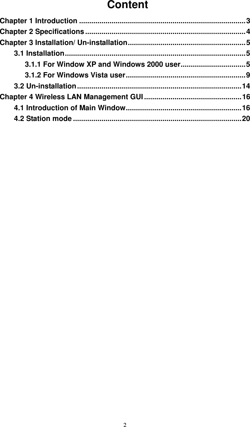   2   Content Chapter 1 Introduction ..................................................................................3 Chapter 2 Specifications ...............................................................................4 Chapter 3 Installation/ Un-installation..........................................................5 3.1 Installation.........................................................................................5 3.1.1 For Window XP and Windows 2000 user................................5 3.1.2 For Windows Vista user...........................................................9 3.2 Un-installation.................................................................................14 Chapter 4 Wireless LAN Management GUI ................................................16 4.1 Introduction of Main Window.........................................................16 4.2 Station mode ...................................................................................20   