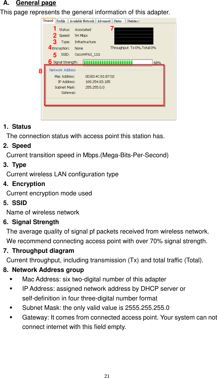   21 A.  General page This page represents the general information of this adapter.    1.  Status The connection status with access point this station has. 2.  Speed Current transition speed in Mbps.(Mega-Bits-Per-Second) 3.  Type Current wireless LAN configuration type 4.  Encryption Current encryption mode used 5.  SSID Name of wireless network 6.  Signal Strength The average quality of signal pf packets received from wireless network. We recommend connecting access point with over 70% signal strength. 7.  Throughput diagram Current throughput, including transmission (Tx) and total traffic (Total).   8.  Network Address group   Mac Address: six two-digital number of this adapter   IP Address: assigned network address by DHCP server or self-definition in four three-digital number format   Subnet Mask: the only valid value is 2555.255.255.0   Gateway: It comes from connected access point. Your system can not connect internet with this field empty.  1 2 3 4 5 6 7 8 
