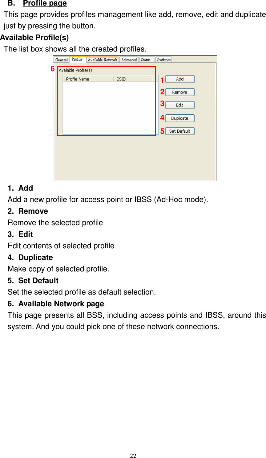   22 B.  Profile page This page provides profiles management like add, remove, edit and duplicate just by pressing the button. Available Profile(s) The list box shows all the created profiles.  1.  Add Add a new profile for access point or IBSS (Ad-Hoc mode). 2.  Remove Remove the selected profile 3.  Edit Edit contents of selected profile 4.  Duplicate Make copy of selected profile. 5.  Set Default Set the selected profile as default selection. 6.  Available Network page This page presents all BSS, including access points and IBSS, around this system. And you could pick one of these network connections.  2 1 3 4 5 6 