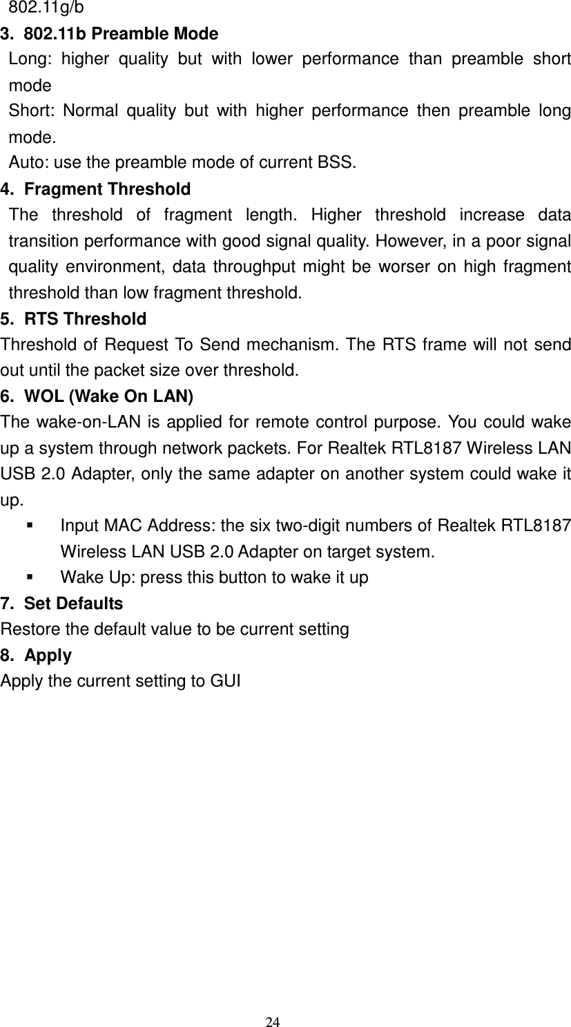   24 &Gamma;  802.11g/b 3.  802.11b Preamble Mode &Gamma;  Long:  higher  quality  but  with  lower  performance  than  preamble  short mode &Gamma;  Short:  Normal  quality  but  with  higher  performance  then  preamble  long mode. &Gamma;  Auto: use the preamble mode of current BSS. 4.  Fragment Threshold The  threshold  of  fragment  length.  Higher  threshold  increase  data transition performance with good signal quality. However, in a poor signal quality environment, data throughput might be worser on high fragment threshold than low fragment threshold. 5.  RTS Threshold Threshold of Request To Send mechanism. The RTS frame will not send out until the packet size over threshold. 6.  WOL (Wake On LAN) The wake-on-LAN is applied for remote control purpose. You could wake up a system through network packets. For Realtek RTL8187 Wireless LAN USB 2.0 Adapter, only the same adapter on another system could wake it up.   Input MAC Address: the six two-digit numbers of Realtek RTL8187 Wireless LAN USB 2.0 Adapter on target system.   Wake Up: press this button to wake it up 7.  Set Defaults Restore the default value to be current setting 8.  Apply Apply the current setting to GUI 