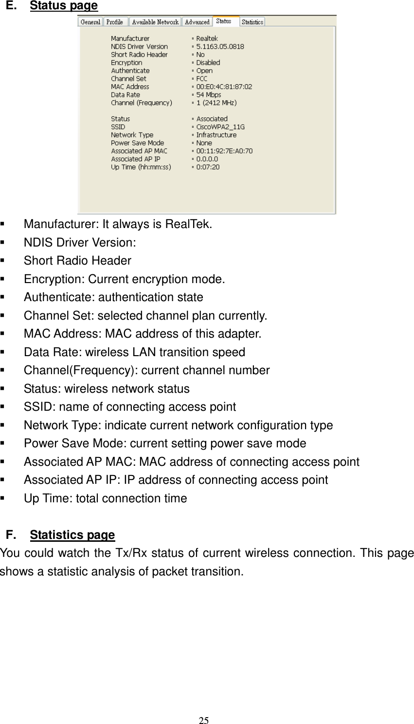   25 E.  Status page    Manufacturer: It always is RealTek.   NDIS Driver Version:   Short Radio Header   Encryption: Current encryption mode.   Authenticate: authentication state   Channel Set: selected channel plan currently.     MAC Address: MAC address of this adapter.   Data Rate: wireless LAN transition speed   Channel(Frequency): current channel number   Status: wireless network status   SSID: name of connecting access point   Network Type: indicate current network configuration type   Power Save Mode: current setting power save mode   Associated AP MAC: MAC address of connecting access point   Associated AP IP: IP address of connecting access point   Up Time: total connection time  F.  Statistics page You could watch the Tx/Rx status of current wireless connection. This page shows a statistic analysis of packet transition. 