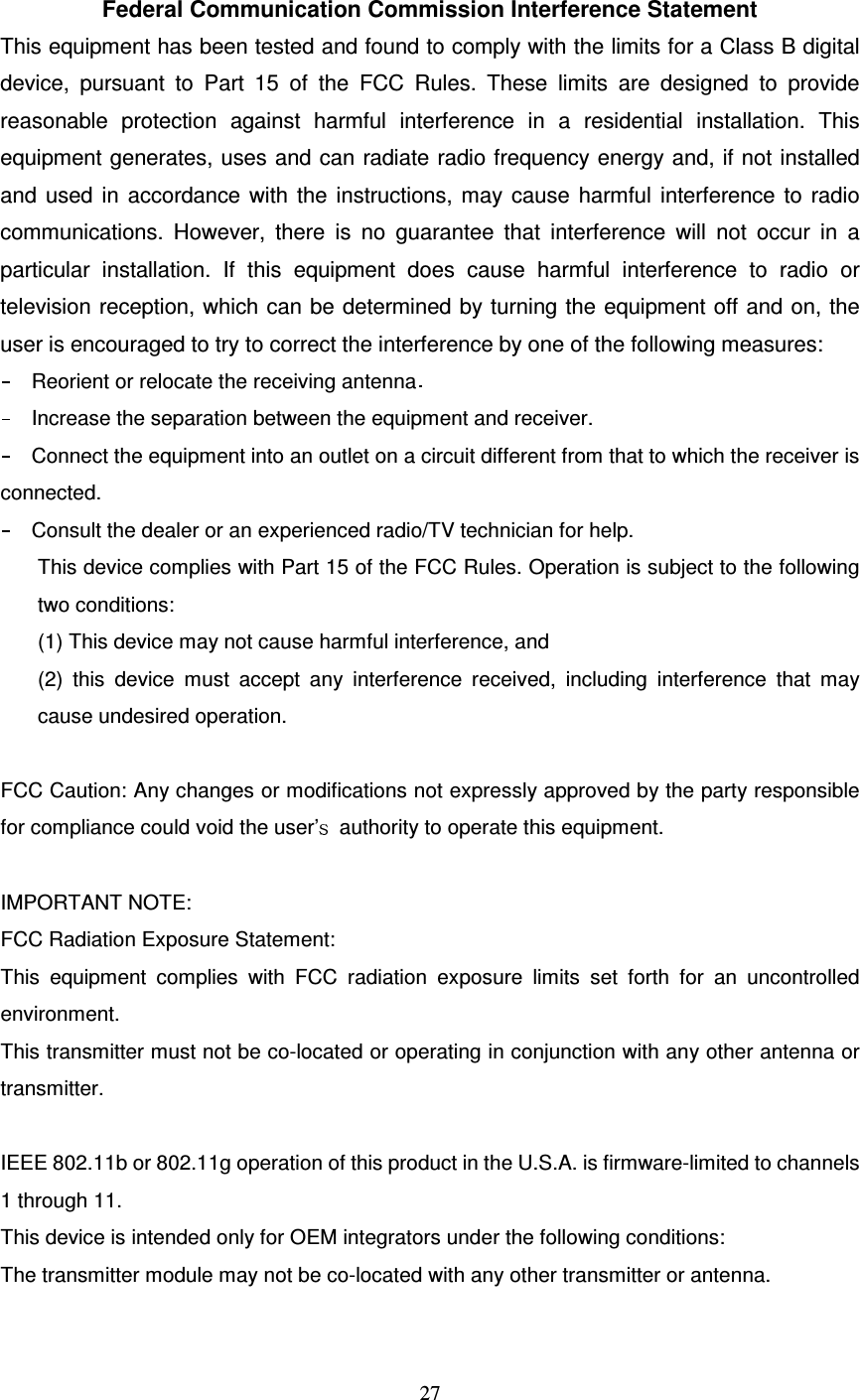   27   Federal Communication Commission Interference Statement This equipment has been tested and found to comply with the limits for a Class B digital device,  pursuant  to  Part  15  of  the  FCC  Rules.  These  limits  are  designed  to  provide reasonable  protection  against  harmful  interference  in  a  residential  installation.  This equipment generates, uses and can radiate radio frequency energy and, if not installed and used in accordance with the instructions, may cause harmful interference to radio communications.  However,  there  is  no  guarantee  that  interference  will  not  occur  in  a particular  installation.  If  this  equipment  does  cause  harmful  interference  to  radio  or television reception, which can be determined by turning the equipment off and on, the user is encouraged to try to correct the interference by one of the following measures: Reorient or relocate the receiving antennaIncrease the separation between the equipment and receiver. Connect the equipment into an outlet on a circuit different from that to which the receiver is connected. Consult the dealer or an experienced radio/TV technician for help. This device complies with Part 15 of the FCC Rules. Operation is subject to the following two conditions: (1) This device may not cause harmful interference, and   (2)  this  device  must  accept  any  interference  received,  including  interference  that  may cause undesired operation.  FCC Caution: Any changes or modifications not expressly approved by the party responsible for compliance could void the user&rsquo; authority to operate this equipment.  IMPORTANT NOTE: FCC Radiation Exposure Statement: This  equipment  complies  with  FCC  radiation  exposure  limits  set  forth  for  an  uncontrolled environment. This transmitter must not be co-located or operating in conjunction with any other antenna or transmitter.  IEEE 802.11b or 802.11g operation of this product in the U.S.A. is firmware-limited to channels 1 through 11. This device is intended only for OEM integrators under the following conditions: The transmitter module may not be co-located with any other transmitter or antenna.  