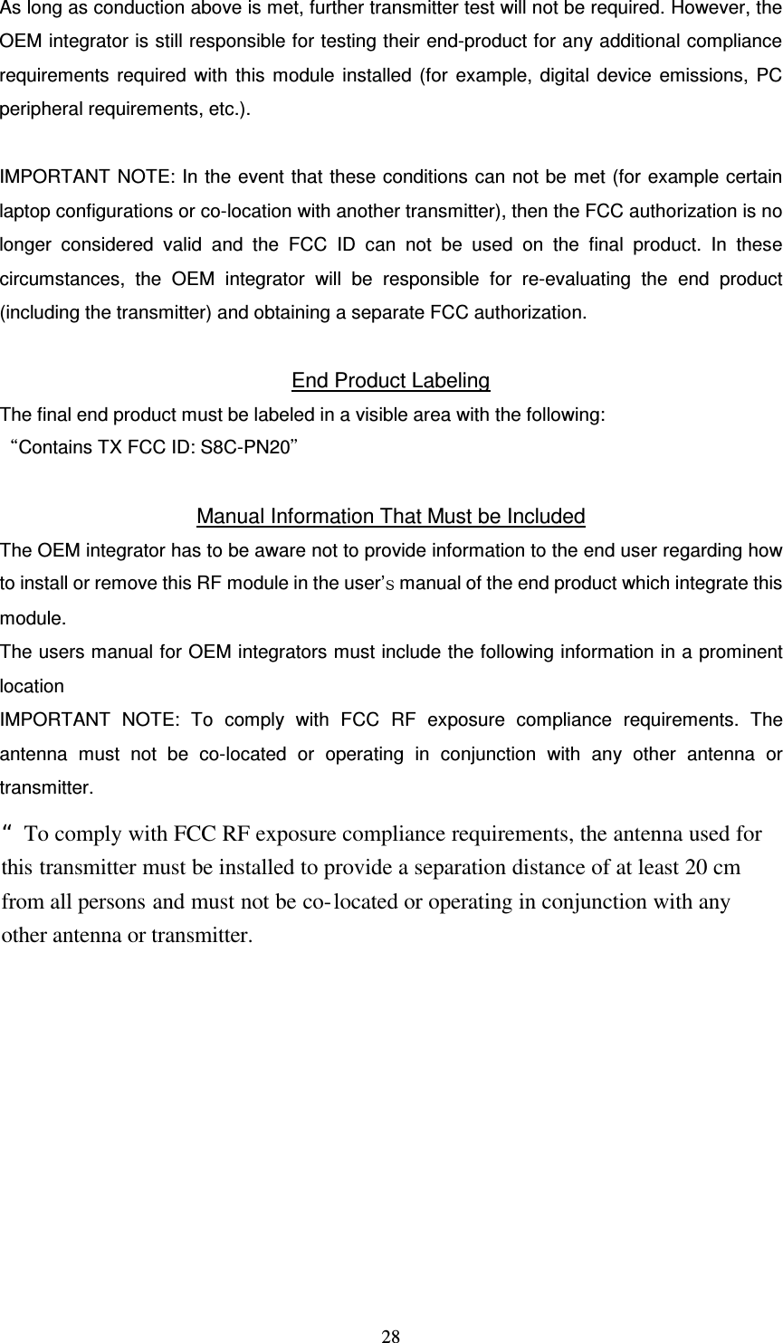   28 As long as conduction above is met, further transmitter test will not be required. However, the OEM integrator is still responsible for testing their end-product for any additional compliance requirements  required  with  this module installed (for  example, digital device emissions, PC peripheral requirements, etc.).  IMPORTANT NOTE: In the event that these conditions can not be met (for example certain laptop configurations or co-location with another transmitter), then the FCC authorization is no longer  considered  valid  and  the  FCC  ID  can  not  be  used  on  the  final  product.  In  these circumstances,  the  OEM  integrator  will  be  responsible  for  re-evaluating  the  end  product (including the transmitter) and obtaining a separate FCC authorization.  End Product Labeling The final end product must be labeled in a visible area with the following: Contains TX FCC ID: S8C-PN20Manual Information That Must be Included The OEM integrator has to be aware not to provide information to the end user regarding how to install or remove this RF module in the user&rsquo; manual of the end product which integrate this module. The users manual for OEM integrators must include the following information in a prominent locationIMPORTANT  NOTE:  To  comply  with  FCC  RF  exposure  compliance  requirements.  The antenna  must  not  be  co-located  or  operating  in  conjunction  with  any  other  antenna  or transmitter.  &ldquo;To comply with FCC RF exposure compliance requirements, the antenna used for this transmitter must be installed to provide a separation distance of at least 20 cm from all persons and must not be co-located or operating in conjunction with any other antenna or transmitter. 