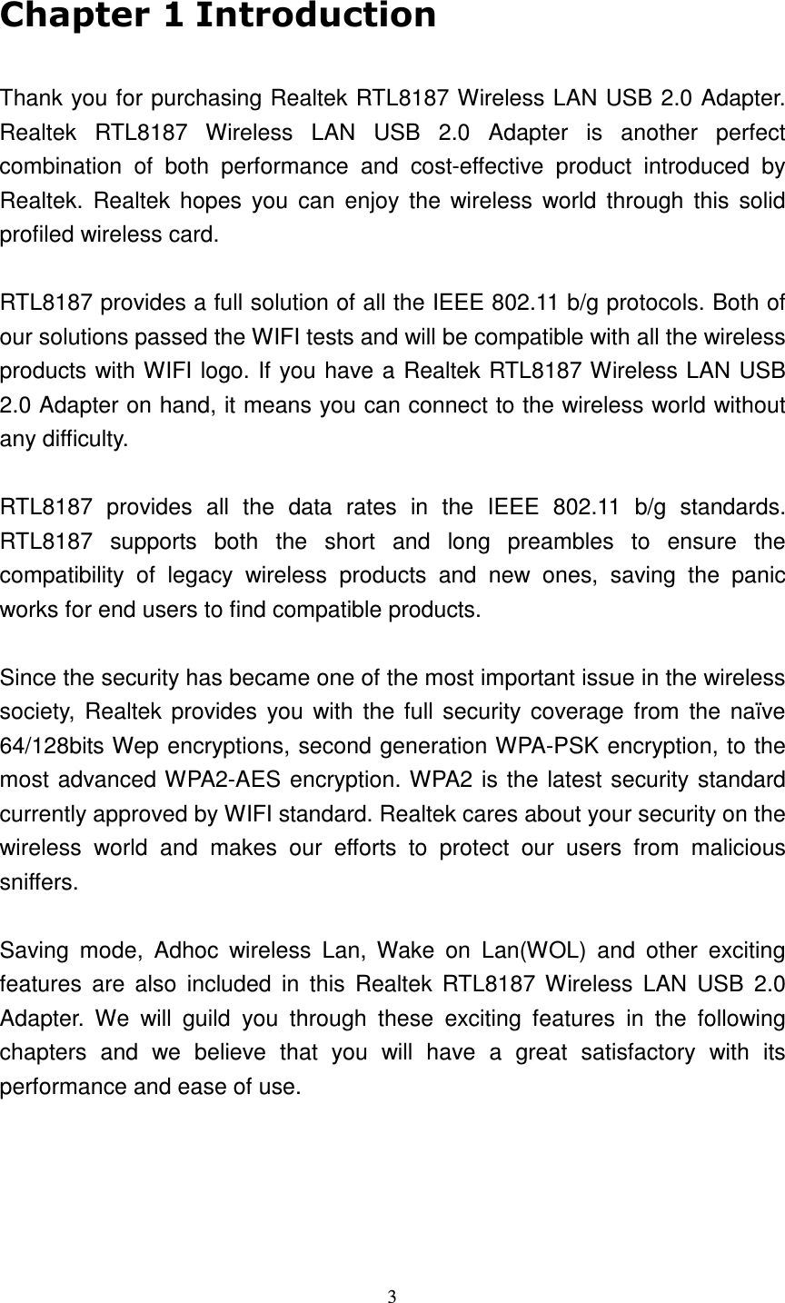   3  Thank you for purchasing Realtek RTL8187 Wireless LAN USB 2.0 Adapter.   Realtek  RTL8187  Wireless  LAN  USB  2.0  Adapter  is  another  perfect combination  of  both  performance  and  cost-effective  product  introduced  by Realtek.  Realtek hopes  you  can  enjoy  the  wireless  world  through  this  solid profiled wireless card.  RTL8187 provides a full solution of all the IEEE 802.11 b/g protocols. Both of our solutions passed the WIFI tests and will be compatible with all the wireless products with WIFI logo. If you have a Realtek RTL8187 Wireless LAN USB 2.0 Adapter on hand, it means you can connect to the wireless world without any difficulty.    RTL8187  provides  all  the  data  rates  in  the  IEEE  802.11  b/g  standards. RTL8187  supports  both  the  short  and  long  preambles  to  ensure  the compatibility  of  legacy  wireless  products  and  new  ones,  saving  the  panic works for end users to find compatible products.  Since the security has became one of the most important issue in the wireless society,  Realtek provides you with  the full security coverage from  the  na&iuml;ve 64/128bits Wep encryptions, second generation WPA-PSK encryption, to the most advanced WPA2-AES encryption. WPA2 is the latest security standard currently approved by WIFI standard. Realtek cares about your security on the wireless  world  and  makes  our  efforts  to  protect  our  users  from  malicious sniffers.  Saving  mode,  Adhoc  wireless  Lan,  Wake  on  Lan(WOL)  and  other  exciting features  are  also  included  in  this  Realtek  RTL8187 Wireless  LAN  USB  2.0 Adapter.  We  will  guild  you  through  these  exciting  features  in  the  following chapters  and  we  believe  that  you  will  have  a  great  satisfactory  with  its performance and ease of use.   