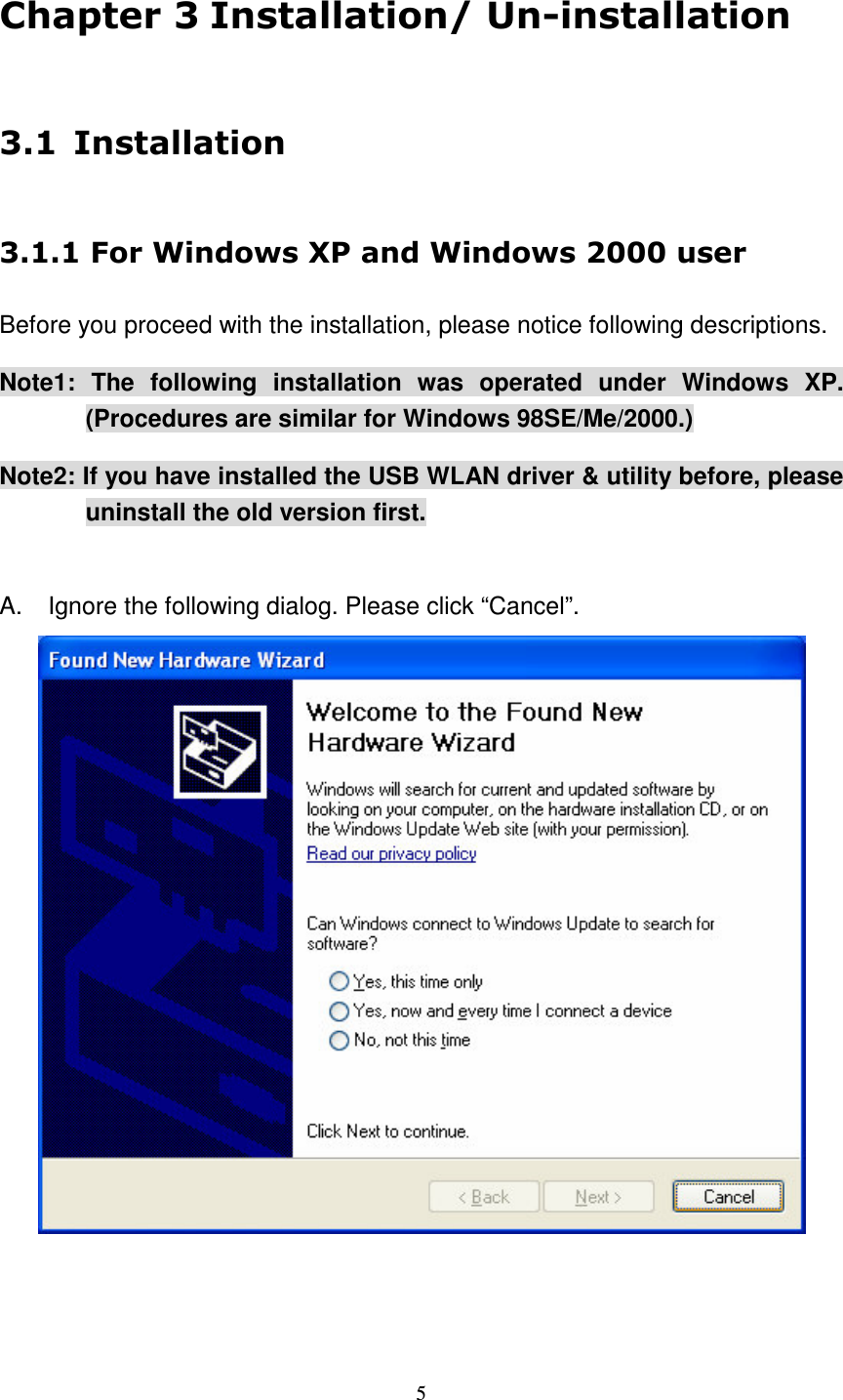   5       Before you proceed with the installation, please notice following descriptions. Note1:  The  following  installation  was  operated  under  Windows  XP.   (Procedures are similar for Windows 98SE/Me/2000.) Note2: If you have installed the USB WLAN driver &amp; utility before, please uninstall the old version first.  A.  Ignore the following dialog. Please click &ldquo;Cancel&rdquo;.     