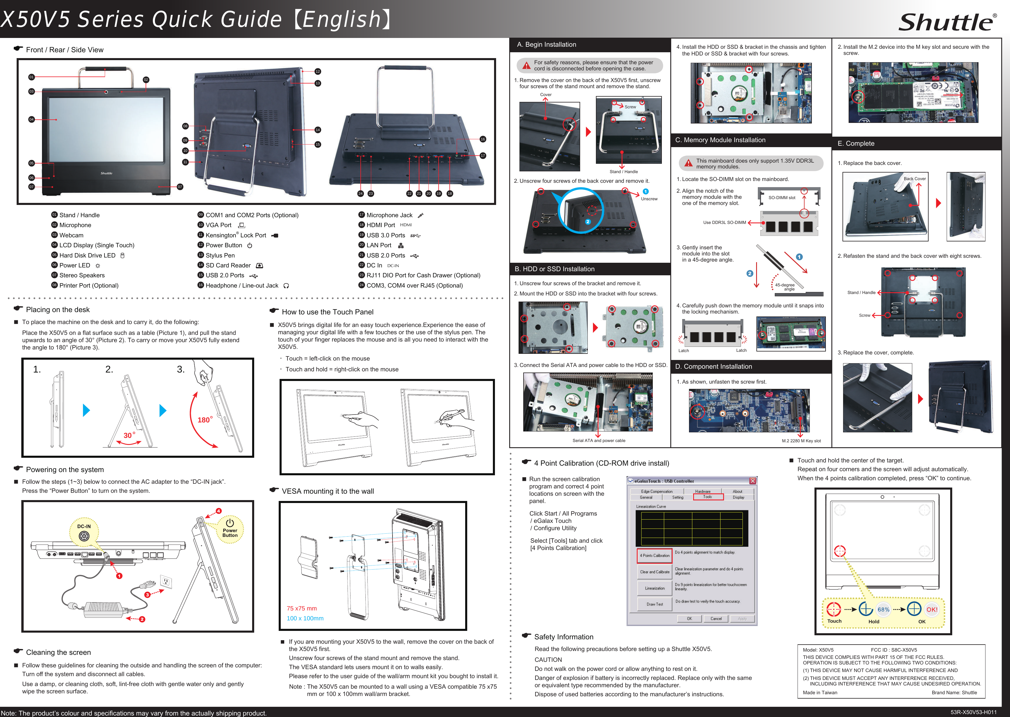 X50V5 Series Quick Guide【English】2.  Refasten the stand and the back cover with eight screws.  To place the machine on the desk and to carry it, do the following:  Place the X50V5 on a at surface such as a table (Picture 1), and pull the stand    upwards to an angle of 30&deg; (Picture 2). To carry or move your X50V5 fully extend    the angle to 180&deg; (Picture 3).E VESA mounting it to the wallE Placing on the deskE Front / Rear / Side View  Run the screen calibration program and correct 4 point  locations on screen with the panel.Click Start / All Programs   / eGalax Touch   / Congure Utility Select [Tools] tab and click   [4 Points Calibration]E How to use the Touch Panel E 4 Point Calibration (CD-ROM drive install)  X50V5 brings digital life for an easy touch experience.Experience the ease of    managing your digital life with a few touches or the use of the stylus pen. The    touch of your nger replaces the mouse and is all you need to interact with the    X50V5.  Touch and hold the center of the target.   Repeat on four corners and the screen will adjust automatically.  When the 4 points calibration completed, press &ldquo;OK&rdquo; to continue.E Cleaning the screen Follow these guidelines for cleaning the outside and handling the screen of the computer:  Turn o the system and disconnect all cables.  Use a damp, or cleaning cloth, soft, lint-free cloth with gentle water only and gently    wipe the screen surface.・Touch = left-click on the mouse・Touch and hold = right-click on the mouse  Follow the steps (1~3) below to connect the AC adapter to the &ldquo;DC-IN jack&rdquo;.  Press the &ldquo;Power Button&rdquo; to turn on the system.E Powering on the system01  Stand / Handle02  Microphone03  Webcam04  LCD Display (Single Touch)05  Hard Disk Drive LED   06  Power LED   07  Stereo Speakers08  Printer Port (Optional) Note :  The X50V5 can be mounted to a wall using a VESA compatible 75 x75 mm or 100 x 100mm wall/arm bracket.  If you are mounting your X50V5 to the wall, remove the cover on the back of    the X50V5 rst.   Unscrew four screws of the stand mount and remove the stand.  The VESA standard lets users mount it on to walls easily.  Please refer to the user guide of the wall/arm mount kit you bought to install it.Note: The product&rsquo;s colour and specications may vary from the actually shipping product.E Safety InformationRead the following precautions before setting up a Shuttle X50V5.CAUTIONDo not walk on the power cord or allow anything to rest on it. Danger of explosion if battery is incorrectly replaced. Replace only with the same or equivalent type recommended by the manufacturer. Dispose of used batteries according to the manufacturer&rsquo;s instructions.A. Begin Installation1.  Remove the cover on the back of the X50V5 rst, unscrew four screws of the stand mount and remove the stand.For safety reasons, please ensure that the power cord is disconnected before opening the case.Latch LatchB. HDD or SSD Installation1.  Unscrew four screws of the bracket and remove it.2.  Mount the HDD or SSD into the bracket with four screws.1.  Replace the back cover.E. Complete2.  Unscrew four screws of the back cover and remove it.3.  Replace the cover, complete.CoverScrew4.  Carefully push down the memory module until it snaps into the locking mechanism.Back CoverScrewStand / HandleStand / Handle020403050713140775 x75 mm100 x 100mm060908121011151617181922 2021232409  COM1 and COM2 Ports (Optional) 10  VGA Port    11  Kensington&reg; Lock Port     12  Power Button   13  Stylus Pen14  SD Card Reader   15  USB 2.0 Ports   16  Headphone / Line-out Jack   17  Microphone Jack   18  HDMI Port   HDMI19  USB 3.0 Ports     20  LAN Port    21  USB 2.0 Ports   22  DC In   DC-IN  23  RJ11 DIO Port for Cash Drawer (Optional)24  COM3, COM4 over RJ45 (Optional)011.  Locate the SO-DIMM slot on the mainboard.3.  Gently insert the module into the slot in a 45-degree angle.SO-DIMM slot4.  Install the HDD or SSD &amp; bracket in the chassis and tighten the HDD or SSD &amp; bracket with four screws.C. Memory Module Installation2.  Align the notch of the memory module with the one of the memory slot.45-degree angle3.  Connect the Serial ATA and power cable to the HDD or SSD.Serial ATA and power cableUse DDR3L SO-DIMM1803.2.1.3053R-X50V53-H011UnscrewThis mainboard does only support 1.35V DDR3L memory modules.D. Component Installation1.  As shown, unfasten the screw rst.2.  Install the M.2 device into the M key slot and secure with the screw.M.2 2280 M Key slotHold OKTouchModel: X50V5  FCC ID : S8C-X50V5THIS DEVICE COMPLIES WITH PART 15 OF THE FCC RULES.  OPERATION IS SUBJECT TO THE FOLLOWING TWO CONDITIONS:  (1)  THIS DEVICE MAY NOT CAUSE HARMFUL INTERFERENCE AND(2)  THIS DEVICE MUST ACCEPT ANY INTERFERENCE RECEIVED,  INCLUDING INTERFERENCE THAT MAY CAUSE UNDESIRED OPERATION.Made in Taiwan    Brand Name: Shuttle