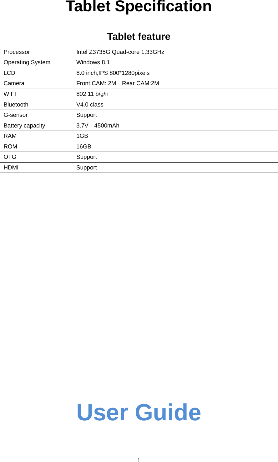  1   Tablet Specification  Tablet feature Processor  Intel Z3735G Quad-core 1.33GHz Operating System  Windows 8.1   LCD  8.0 inch,IPS 800*1280pixels Camera  Front CAM: 2M    Rear CAM:2M WIFI 802.11 b/g/n Bluetooth V4.0 class G-sensor    Support Battery capacity  3.7V  4500mAh RAM 1GB ROM 16GB OTG Support HDMI Support                       User Guide 
