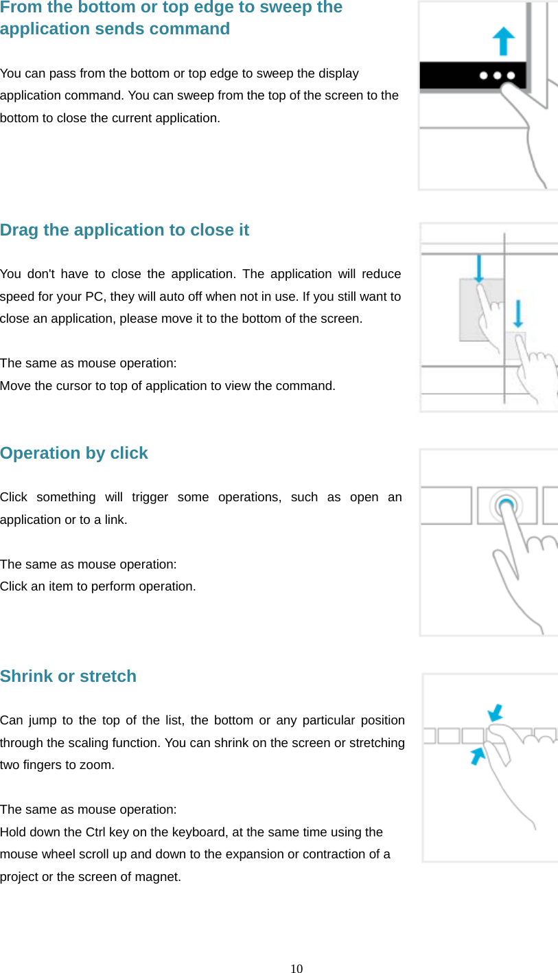  10      From the bottom or top edge to sweep the application sends command  You can pass from the bottom or top edge to sweep the display application command. You can sweep from the top of the screen to the bottom to close the current application.     Drag the application to close it  You don't have to close the application. The application will reduce speed for your PC, they will auto off when not in use. If you still want to close an application, please move it to the bottom of the screen.  The same as mouse operation: Move the cursor to top of application to view the command.   Operation by click    Click something will trigger some operations, such as open an application or to a link.  The same as mouse operation: Click an item to perform operation.    Shrink or stretch  Can jump to the top of the list, the bottom or any particular position through the scaling function. You can shrink on the screen or stretching two fingers to zoom.  The same as mouse operation: Hold down the Ctrl key on the keyboard, at the same time using the mouse wheel scroll up and down to the expansion or contraction of a project or the screen of magnet. 