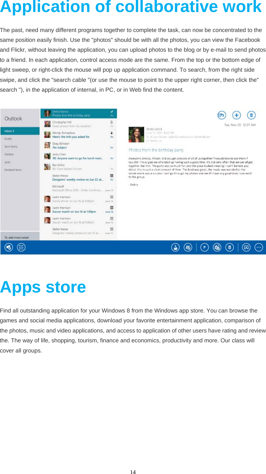  14  Application of collaborative work The past, need many different programs together to complete the task, can now be concentrated to the same position easily finish. Use the "photos" should be with all the photos, you can view the Facebook and Flickr, without leaving the application, you can upload photos to the blog or by e-mail to send photos to a friend. In each application, control access mode are the same. From the top or the bottom edge of light sweep, or right-click the mouse will pop up application command. To search, from the right side swipe, and click the "search cable "(or use the mouse to point to the upper right corner, then click the" search "), in the application of internal, in PC, or in Web find the content.     Apps store Find all outstanding application for your Windows 8 from the Windows app store. You can browse the games and social media applications, download your favorite entertainment application, comparison of the photos, music and video applications, and access to application of other users have rating and review the. The way of life, shopping, tourism, finance and economics, productivity and more. Our class will cover all groups. 
