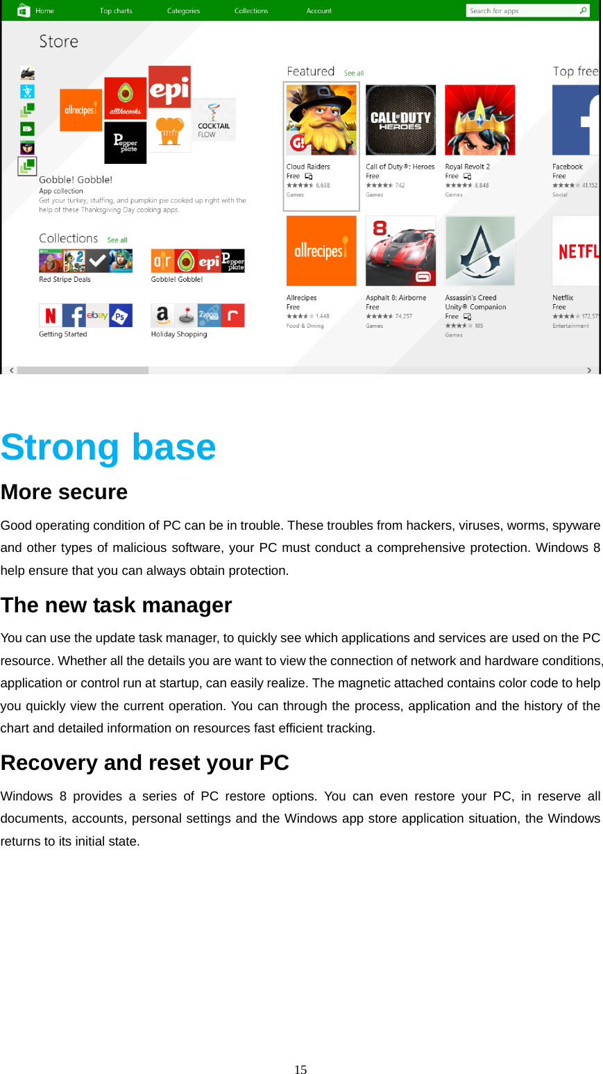  15    Strong base More secure Good operating condition of PC can be in trouble. These troubles from hackers, viruses, worms, spyware and other types of malicious software, your PC must conduct a comprehensive protection. Windows 8   help ensure that you can always obtain protection. The new task manager You can use the update task manager, to quickly see which applications and services are used on the PC resource. Whether all the details you are want to view the connection of network and hardware conditions, application or control run at startup, can easily realize. The magnetic attached contains color code to help you quickly view the current operation. You can through the process, application and the history of the chart and detailed information on resources fast efficient tracking. Recovery and reset your PC Windows 8 provides a series of PC restore options. You can even restore your PC, in reserve all documents, accounts, personal settings and the Windows app store application situation, the Windows returns to its initial state. 