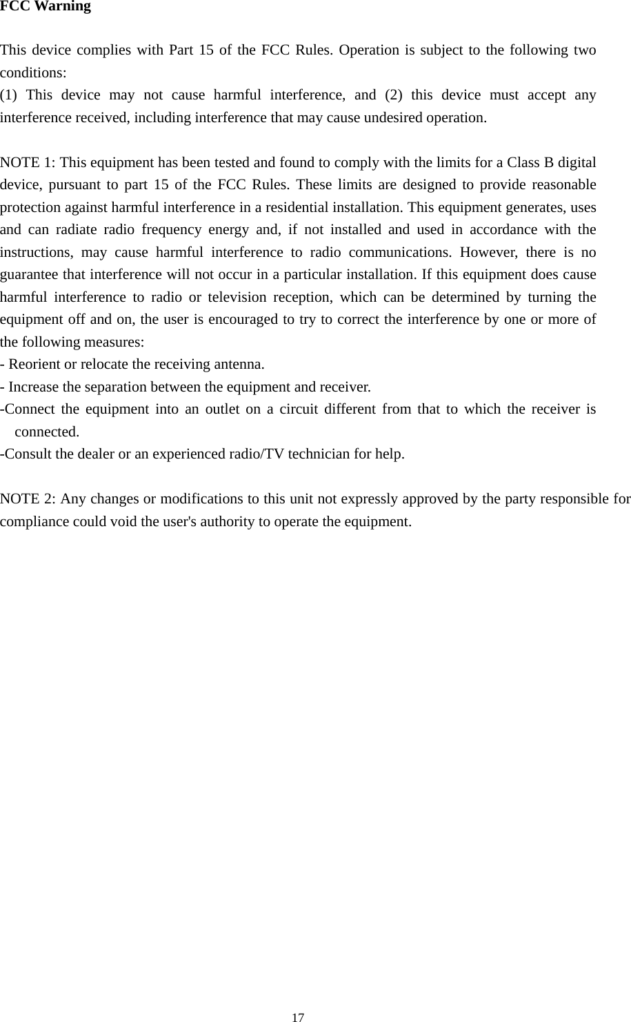  17    FCC Warning  This device complies with Part 15 of the FCC Rules. Operation is subject to the following two conditions: (1) This device may not cause harmful interference, and (2) this device must accept any interference received, including interference that may cause undesired operation.  NOTE 1: This equipment has been tested and found to comply with the limits for a Class B digital device, pursuant to part 15 of the FCC Rules. These limits are designed to provide reasonable protection against harmful interference in a residential installation. This equipment generates, uses and can radiate radio frequency energy and, if not installed and used in accordance with the instructions, may cause harmful interference to radio communications. However, there is no guarantee that interference will not occur in a particular installation. If this equipment does cause harmful interference to radio or television reception, which can be determined by turning the equipment off and on, the user is encouraged to try to correct the interference by one or more of the following measures: - Reorient or relocate the receiving antenna. - Increase the separation between the equipment and receiver. -Connect the equipment into an outlet on a circuit different from that to which the receiver is connected. -Consult the dealer or an experienced radio/TV technician for help.  NOTE 2: Any changes or modifications to this unit not expressly approved by the party responsible for compliance could void the user's authority to operate the equipment. 