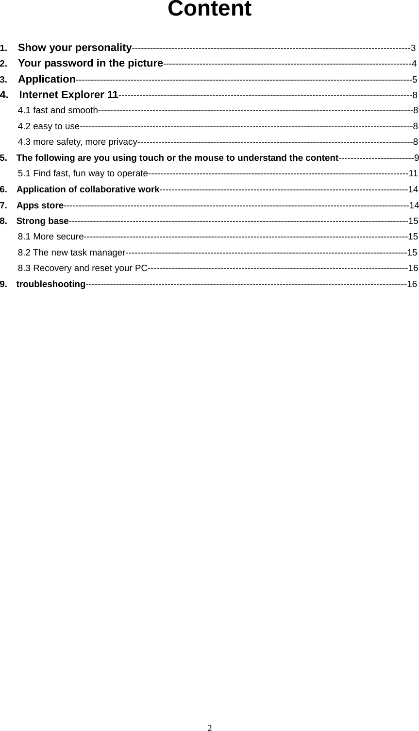  2   Content  1.  Show your personality--------------------------------------------------------------------------------------------3 2.  Your password in the picture----------------------------------------------------------------------------------4 3.  Application---------------------------------------------------------------------------------------------------------------5 4.  Internet Explorer 11-------------------------------------------------------------------------------------------------8 4.1 fast and smooth--------------------------------------------------------------------------------------------------------8 4.2 easy to use--------------------------------------------------------------------------------------------------------------8 4.3 more safety, more privacy-------------------------------------------------------------------------------------------8 5.    The following are you using touch or the mouse to understand the content-------------------------9 5.1 Find fast, fun way to operate--------------------------------------------------------------------------------------11 6.    Application of collaborative work----------------------------------------------------------------------------------14 7.  Apps store------------------------------------------------------------------------------------------------------------------14 8.  Strong base----------------------------------------------------------------------------------------------------------------15 8.1 More secure-----------------------------------------------------------------------------------------------------------15 8.2 The new task manager---------------------------------------------------------------------------------------------15 8.3 Recovery and reset your PC--------------------------------------------------------------------------------------16 9.  troubleshooting----------------------------------------------------------------------------------------------------------16                  