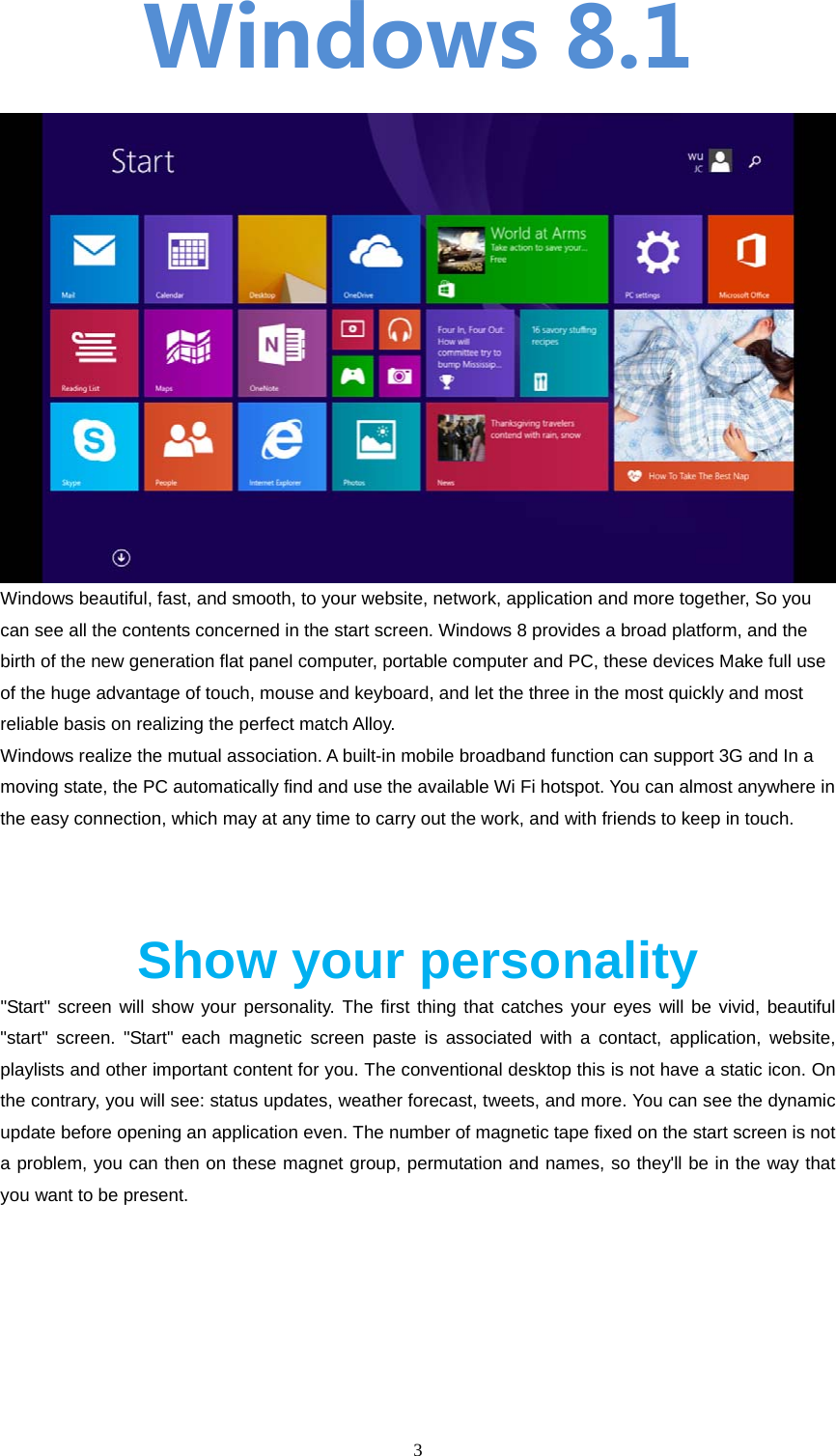  3  Windows8.1  Windows beautiful, fast, and smooth, to your website, network, application and more together, So you can see all the contents concerned in the start screen. Windows 8 provides a broad platform, and the birth of the new generation flat panel computer, portable computer and PC, these devices Make full use of the huge advantage of touch, mouse and keyboard, and let the three in the most quickly and most reliable basis on realizing the perfect match Alloy. Windows realize the mutual association. A built-in mobile broadband function can support 3G and In a moving state, the PC automatically find and use the available Wi Fi hotspot. You can almost anywhere in the easy connection, which may at any time to carry out the work, and with friends to keep in touch.    Show your personality "Start" screen will show your personality. The first thing that catches your eyes will be vivid, beautiful "start" screen. "Start" each magnetic screen paste is associated with a contact, application, website, playlists and other important content for you. The conventional desktop this is not have a static icon. On the contrary, you will see: status updates, weather forecast, tweets, and more. You can see the dynamic update before opening an application even. The number of magnetic tape fixed on the start screen is not a problem, you can then on these magnet group, permutation and names, so they'll be in the way that you want to be present. 