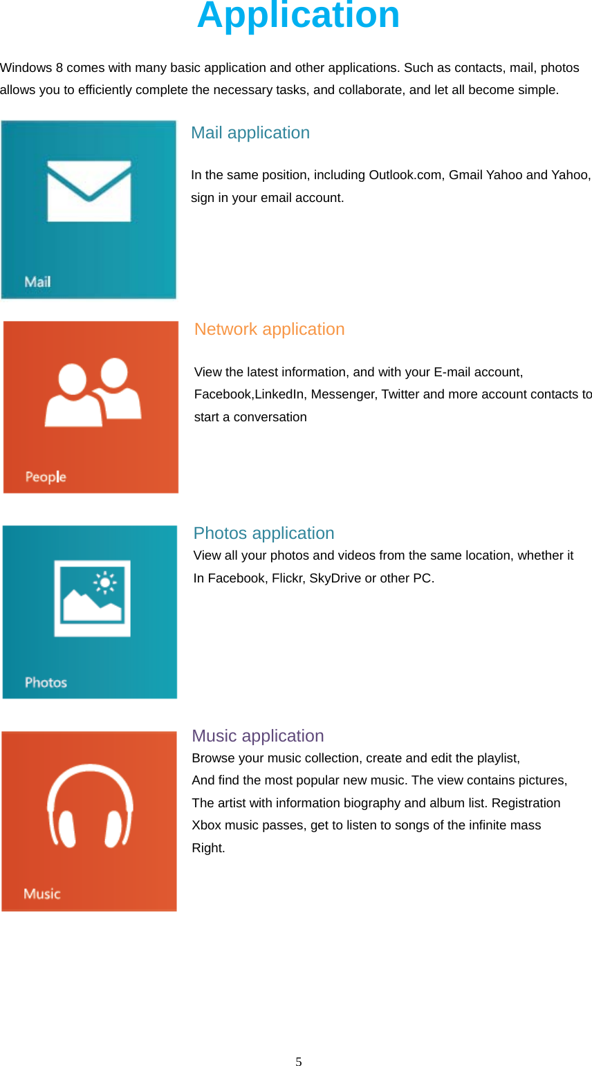  5  Application Windows 8 comes with many basic application and other applications. Such as contacts, mail, photos allows you to efficiently complete the necessary tasks, and collaborate, and let all become simple. Mail application In the same position, including Outlook.com, Gmail Yahoo and Yahoo, sign in your email account.   Network application View the latest information, and with your E-mail account, Facebook,LinkedIn, Messenger, Twitter and more account contacts to start a conversation    Photos application View all your photos and videos from the same location, whether it In Facebook, Flickr, SkyDrive or other PC.    Music application Browse your music collection, create and edit the playlist, And find the most popular new music. The view contains pictures, The artist with information biography and album list. Registration Xbox music passes, get to listen to songs of the infinite mass Right.    