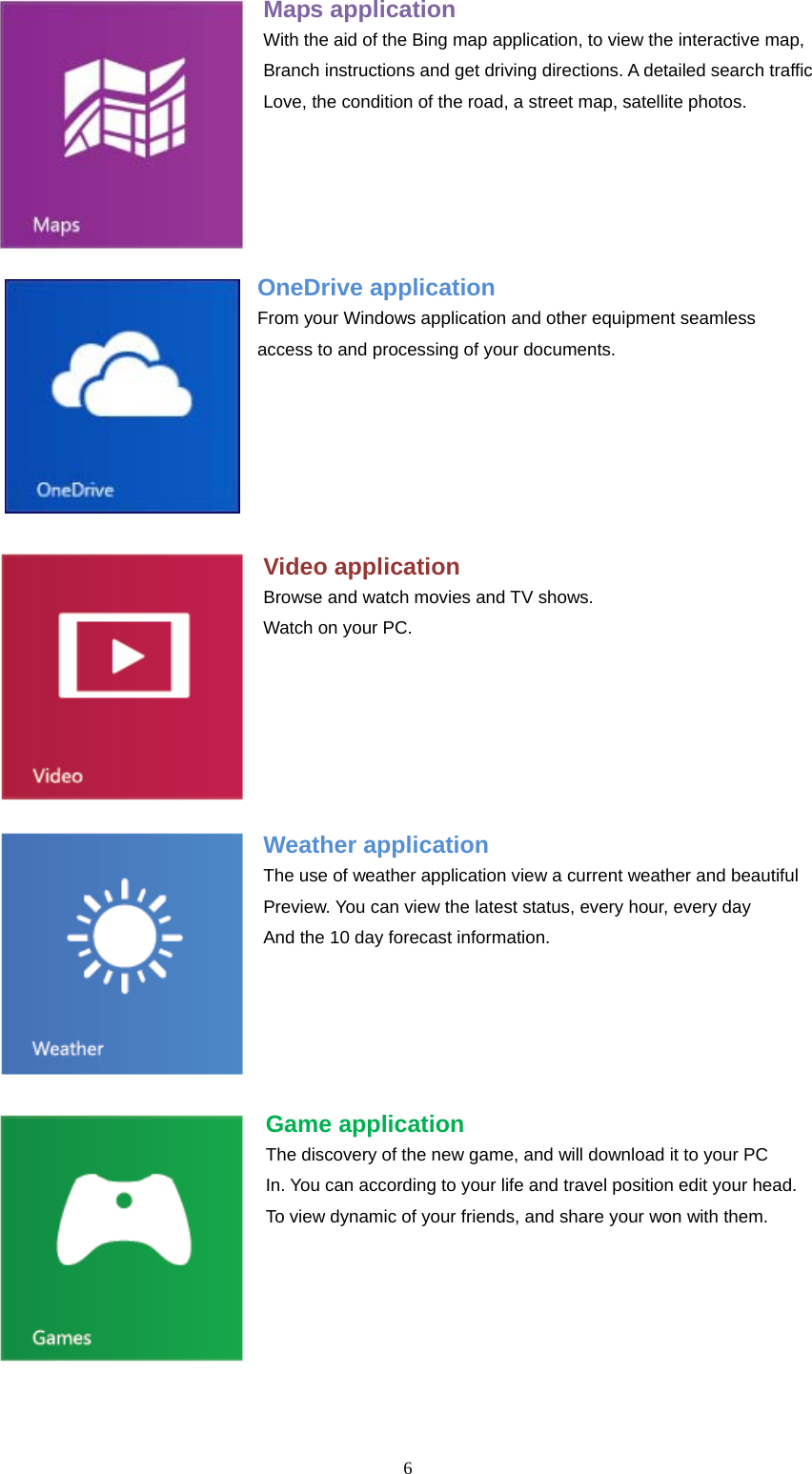  6  Maps application With the aid of the Bing map application, to view the interactive map, Branch instructions and get driving directions. A detailed search traffic Love, the condition of the road, a street map, satellite photos.     OneDrive application From your Windows application and other equipment seamless access to and processing of your documents.     Video application Browse and watch movies and TV shows. Watch on your PC.     Weather application The use of weather application view a current weather and beautiful Preview. You can view the latest status, every hour, every day And the 10 day forecast information.    Game application The discovery of the new game, and will download it to your PC In. You can according to your life and travel position edit your head. To view dynamic of your friends, and share your won with them.    
