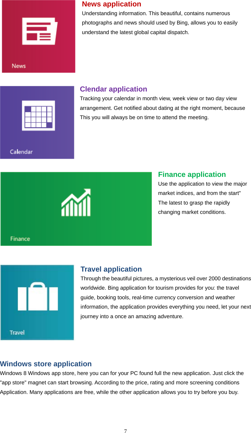  7    News application Understanding information. This beautiful, contains numerous photographs and news should used by Bing, allows you to easily understand the latest global capital dispatch.      Clendar application Tracking your calendar in month view, week view or two day view arrangement. Get notified about dating at the right moment, because This you will always be on time to attend the meeting.      Finance application Use the application to view the major market indices, and from the start" The latest to grasp the rapidly changing market conditions.      Travel application Through the beautiful pictures, a mysterious veil over 2000 destinations worldwide. Bing application for tourism provides for you: the travel guide, booking tools, real-time currency conversion and weather information, the application provides everything you need, let your next journey into a once an amazing adventure.     Windows store application Windows 8 Windows app store, here you can for your PC found full the new application. Just click the "app store" magnet can start browsing. According to the price, rating and more screening conditions Application. Many applications are free, while the other application allows you to try before you buy. 