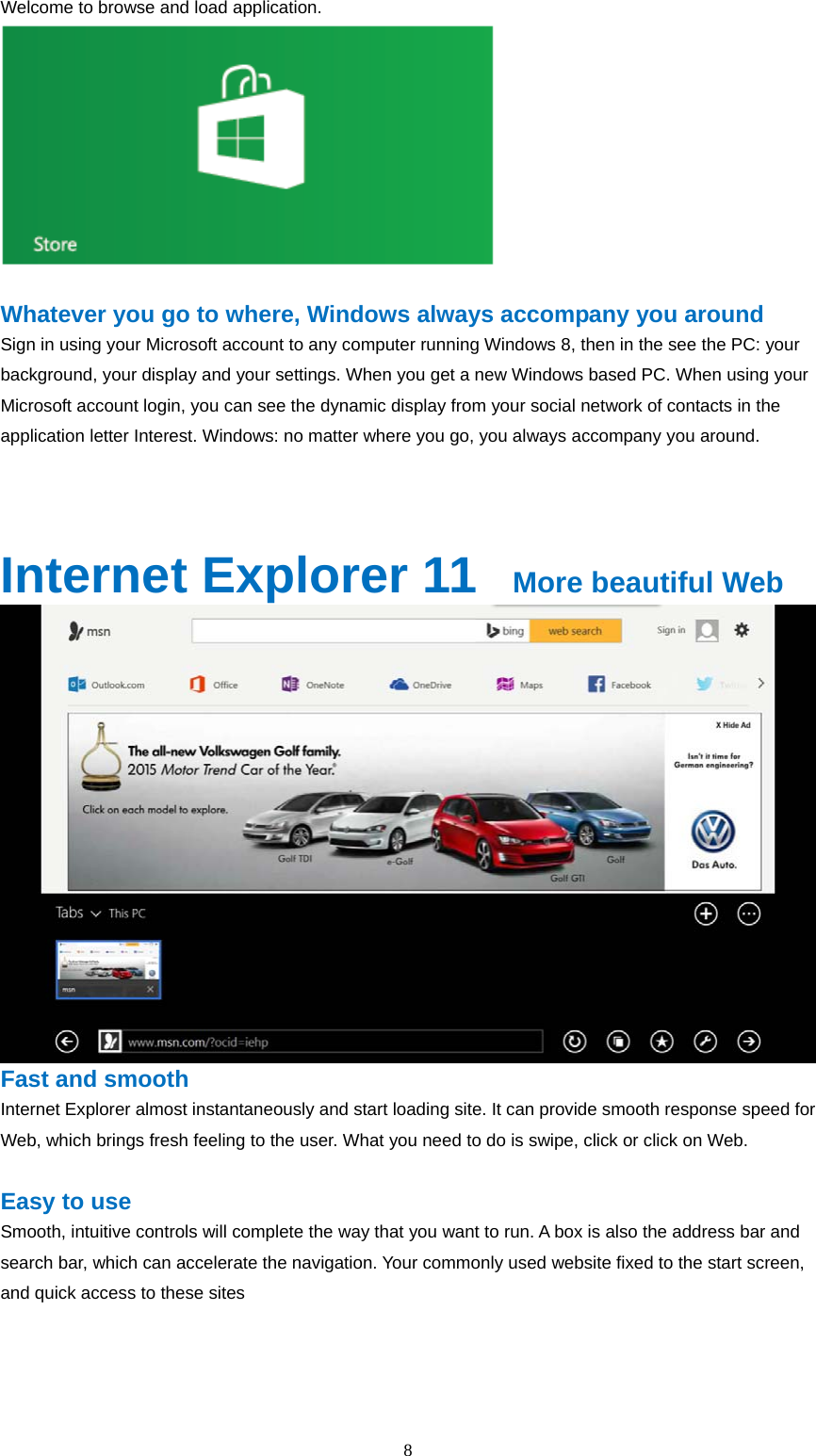  8  Welcome to browse and load application.   Whatever you go to where, Windows always accompany you around Sign in using your Microsoft account to any computer running Windows 8, then in the see the PC: your background, your display and your settings. When you get a new Windows based PC. When using your Microsoft account login, you can see the dynamic display from your social network of contacts in the application letter Interest. Windows: no matter where you go, you always accompany you around.    Internet Explorer 11   More beautiful Web  Fast and smooth Internet Explorer almost instantaneously and start loading site. It can provide smooth response speed for Web, which brings fresh feeling to the user. What you need to do is swipe, click or click on Web.  Easy to use Smooth, intuitive controls will complete the way that you want to run. A box is also the address bar and search bar, which can accelerate the navigation. Your commonly used website fixed to the start screen, and quick access to these sites  