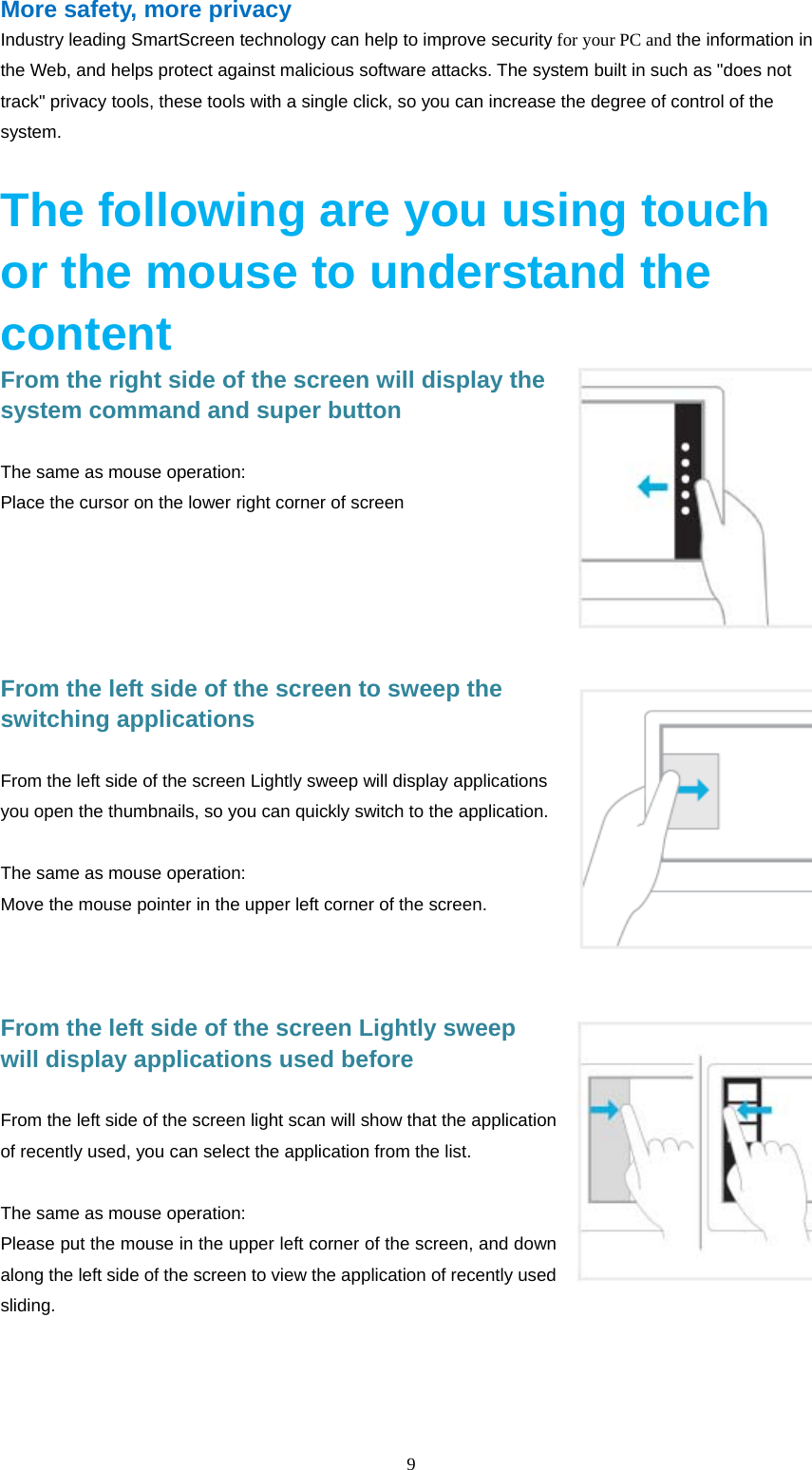  9  More safety, more privacy Industry leading SmartScreen technology can help to improve security for your PC and the information in the Web, and helps protect against malicious software attacks. The system built in such as "does not track" privacy tools, these tools with a single click, so you can increase the degree of control of the system.  The following are you using touch or the mouse to understand the content From the right side of the screen will display the system command and super button  The same as mouse operation: Place the cursor on the lower right corner of screen        From the left side of the screen to sweep the switching applications  From the left side of the screen Lightly sweep will display applications you open the thumbnails, so you can quickly switch to the application.  The same as mouse operation: Move the mouse pointer in the upper left corner of the screen.    From the left side of the screen Lightly sweep will display applications used before   From the left side of the screen light scan will show that the application of recently used, you can select the application from the list.  The same as mouse operation: Please put the mouse in the upper left corner of the screen, and down along the left side of the screen to view the application of recently used sliding.  