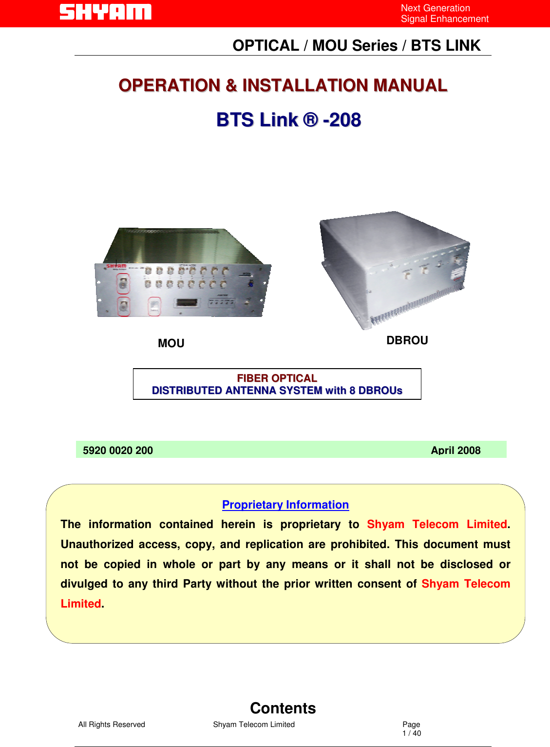   All Rights Reserved                                Shyam Telecom Limited                                             Page                                                                                                                                 1 / 40 Next Generation Signal Enhancement                                OPTICAL / MOU Series / BTS LINK   OOPPEERRAATTIIOONN  &amp;&amp;  IINNSSTTAALLLLAATTIIOONN  MMAANNUUAALL       BBTTSS  LLiinnkk  ®®  --220088                                                     Contents 5920 0020 200                                                                                               April 2008Proprietary Information The information contained herein is proprietary to Shyam Telecom Limited. Unauthorized access, copy, and replication are prohibited. This document mustnot be copied in whole or part by any means or it shall not be disclosed ordivulged to any third Party without the prior written consent of Shyam Telecom Limited. FFIIBBEERR  OOPPTTIICCAALL  DDIISSTTRRIIBBUUTTEEDDAANNTTEENNNNAASSYYSSTTEEMMwwiitthh88DDBBRROOUUss  MOU  DBROU 