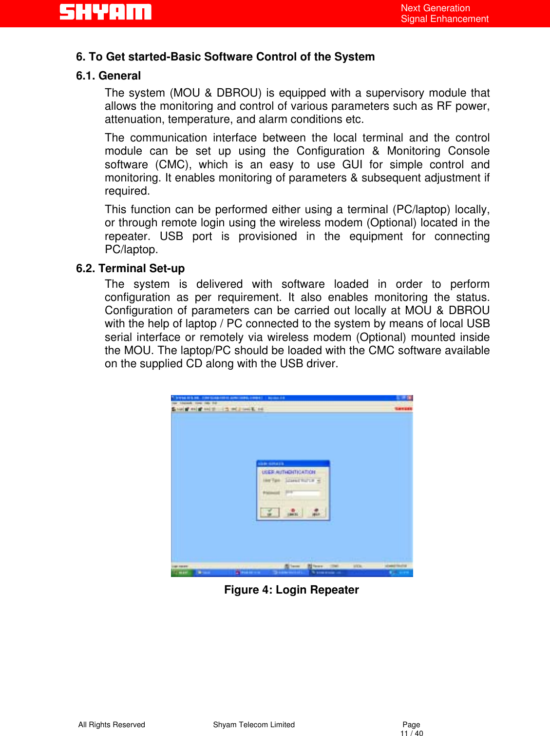   All Rights Reserved                                Shyam Telecom Limited                                             Page                                                                                                                                 11 / 40 Next Generation Signal Enhancement  6. To Get started-Basic Software Control of the System 6.1. General The system (MOU &amp; DBROU) is equipped with a supervisory module that allows the monitoring and control of various parameters such as RF power, attenuation, temperature, and alarm conditions etc.  The communication interface between the local terminal and the control module can be set up using the Configuration &amp; Monitoring Console software (CMC), which is an easy to use GUI for simple control and monitoring. It enables monitoring of parameters &amp; subsequent adjustment if required.  This function can be performed either using a terminal (PC/laptop) locally, or through remote login using the wireless modem (Optional) located in the repeater. USB port is provisioned in the equipment for connecting PC/laptop. 6.2. Terminal Set-up The system is delivered with software loaded in order to perform configuration as per requirement. It also enables monitoring the status. Configuration of parameters can be carried out locally at MOU &amp; DBROU with the help of laptop / PC connected to the system by means of local USB serial interface or remotely via wireless modem (Optional) mounted inside the MOU. The laptop/PC should be loaded with the CMC software available on the supplied CD along with the USB driver.   Figure 4: Login Repeater          