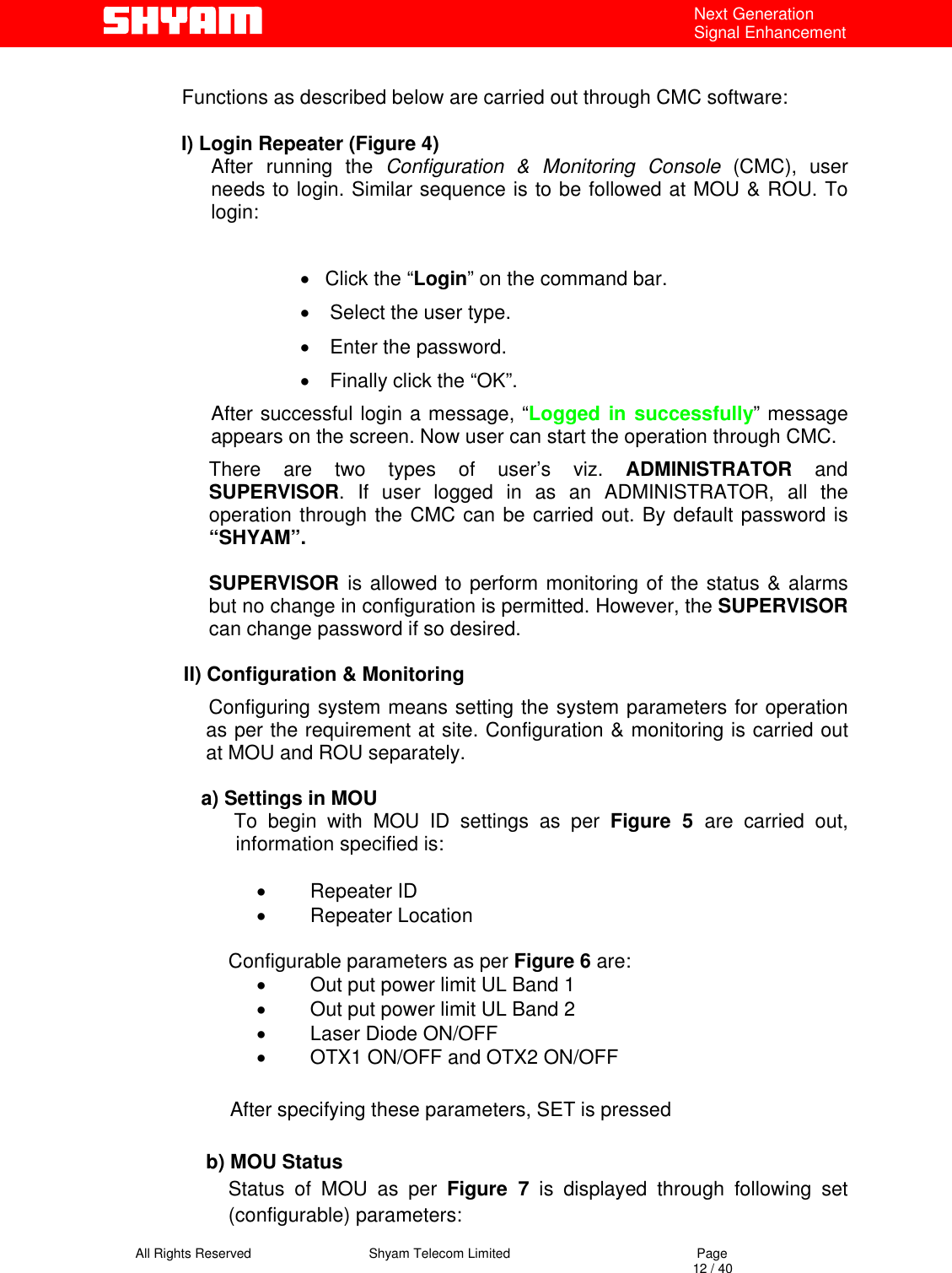   All Rights Reserved                                Shyam Telecom Limited                                             Page                                                                                                                                 12 / 40 Next Generation Signal Enhancement   Functions as described below are carried out through CMC software:    I) Login Repeater (Figure 4) After running the Configuration &amp; Monitoring Console (CMC), user needs to login. Similar sequence is to be followed at MOU &amp; ROU. To login:   •  Click the “Login” on the command bar. •  Select the user type. •  Enter the password. •  Finally click the “OK”. After successful login a message, “Logged in successfully” message appears on the screen. Now user can start the operation through CMC. There are two types of user’s viz. ADMINISTRATOR and SUPERVISOR. If user logged in as an ADMINISTRATOR, all the operation through the CMC can be carried out. By default password is “SHYAM”.  SUPERVISOR  is allowed to perform monitoring of the status &amp; alarms but no change in configuration is permitted. However, the SUPERVISOR can change password if so desired.  II) Configuration &amp; Monitoring               Configuring system means setting the system parameters for operation as per the requirement at site. Configuration &amp; monitoring is carried out at MOU and ROU separately.  a) Settings in MOU        To begin with MOU ID settings as per Figure 5 are carried out, information specified is:   •  Repeater ID •  Repeater Location       Configurable parameters as per Figure 6 are: •  Out put power limit UL Band 1 •  Out put power limit UL Band 2 •  Laser Diode ON/OFF    •  OTX1 ON/OFF and OTX2 ON/OFF                            After specifying these parameters, SET is pressed  b) MOU Status Status of MOU as per Figure 7 is displayed through following set (configurable) parameters: 