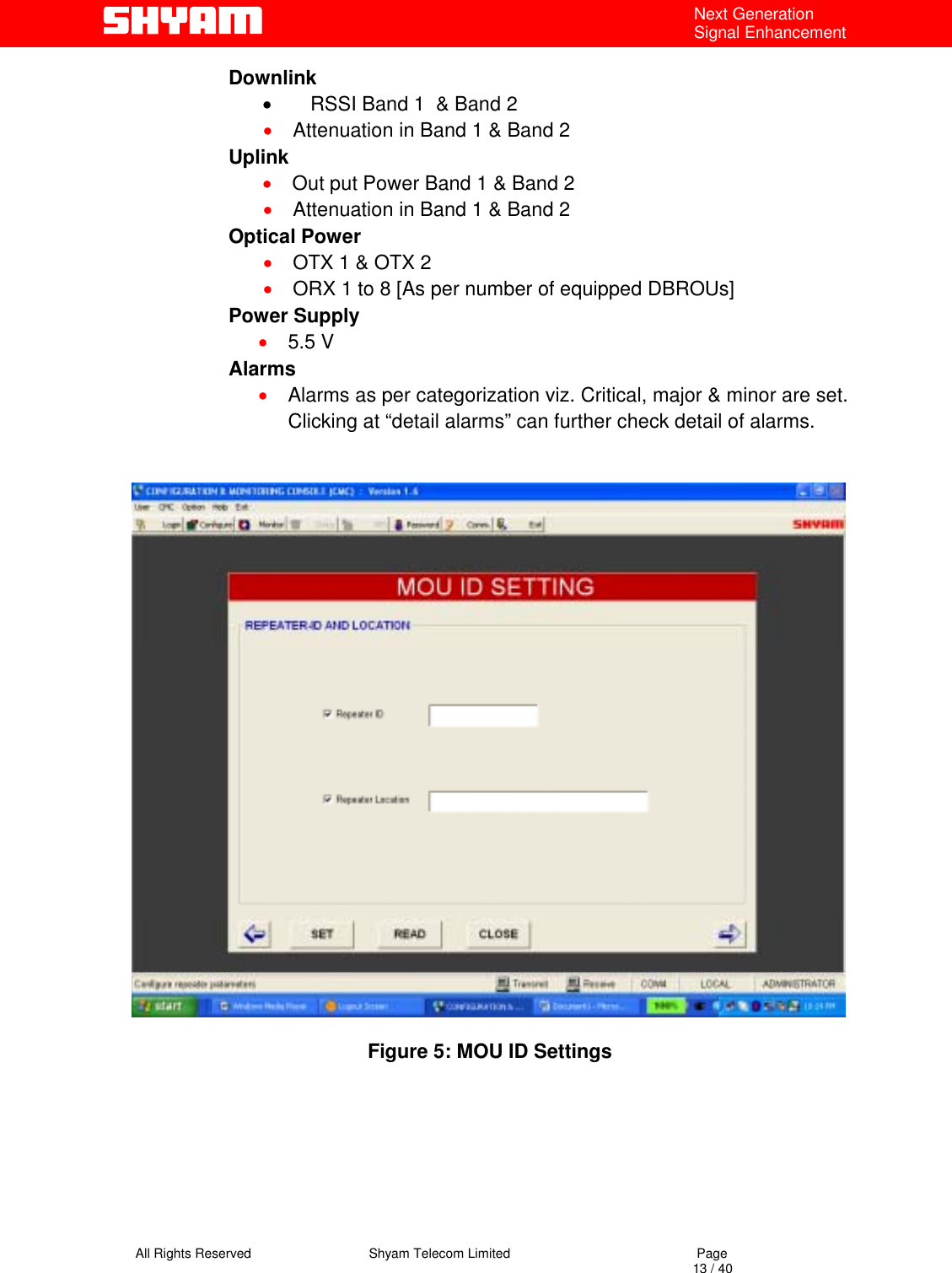   All Rights Reserved                                Shyam Telecom Limited                                             Page                                                                                                                                 13 / 40 Next Generation Signal Enhancement Downlink •  RSSI Band 1  &amp; Band 2   •  Attenuation in Band 1 &amp; Band 2 Uplink •  Out put Power Band 1 &amp; Band 2 •  Attenuation in Band 1 &amp; Band 2 Optical Power •  OTX 1 &amp; OTX 2 •  ORX 1 to 8 [As per number of equipped DBROUs] Power Supply •  5.5 V Alarms •  Alarms as per categorization viz. Critical, major &amp; minor are set. Clicking at “detail alarms” can further check detail of alarms.     Figure 5: MOU ID Settings       