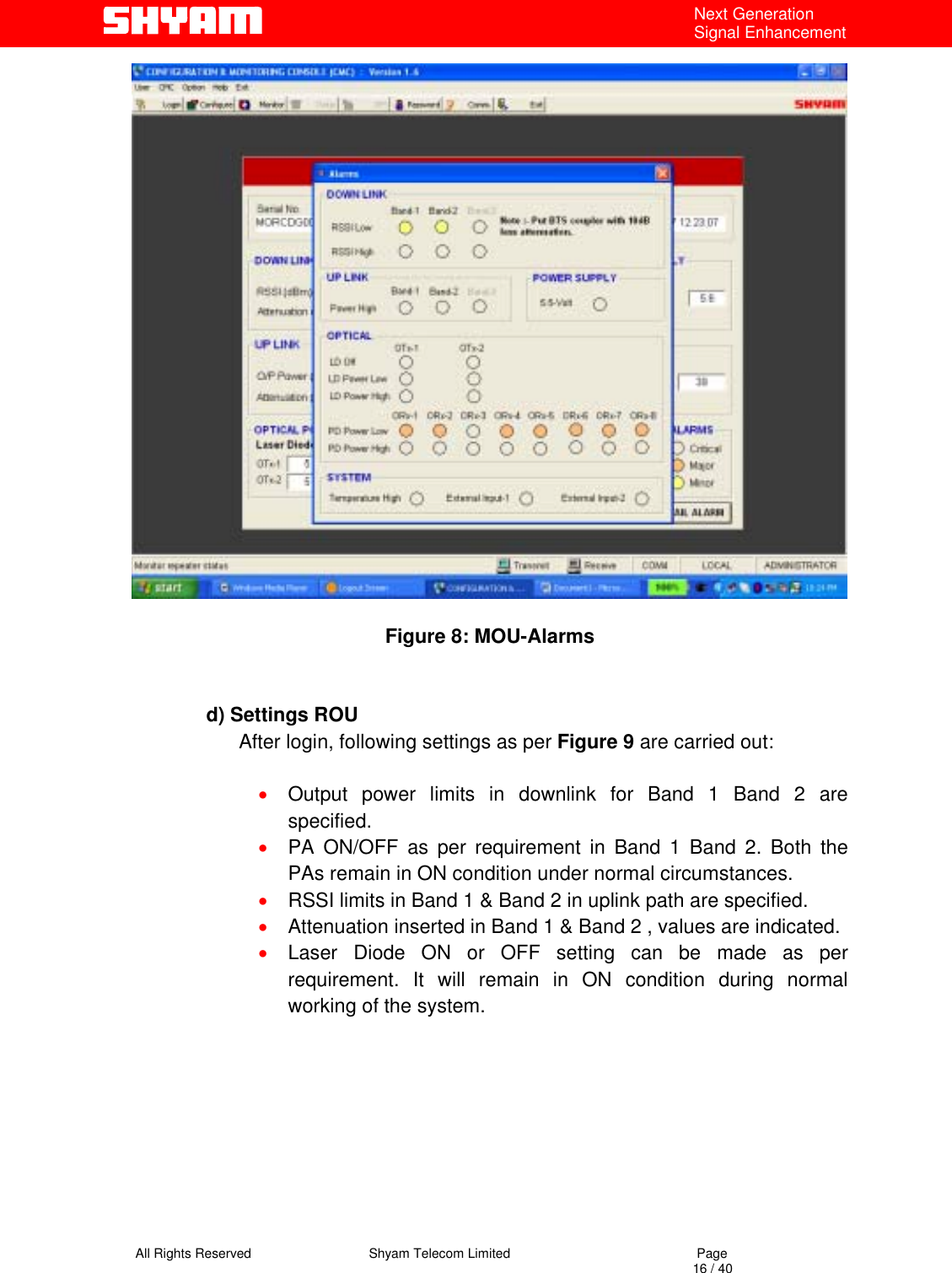   All Rights Reserved                                Shyam Telecom Limited                                             Page                                                                                                                                 16 / 40 Next Generation Signal Enhancement   Figure 8: MOU-Alarms    d) Settings ROU        After login, following settings as per Figure 9 are carried out:  •  Output power limits in downlink for Band 1 Band 2 are specified. •  PA ON/OFF as per requirement in Band 1 Band 2. Both the PAs remain in ON condition under normal circumstances. •  RSSI limits in Band 1 &amp; Band 2 in uplink path are specified. •  Attenuation inserted in Band 1 &amp; Band 2 , values are indicated. •  Laser Diode ON or OFF setting can be made as per requirement. It will remain in ON condition during normal working of the system.         