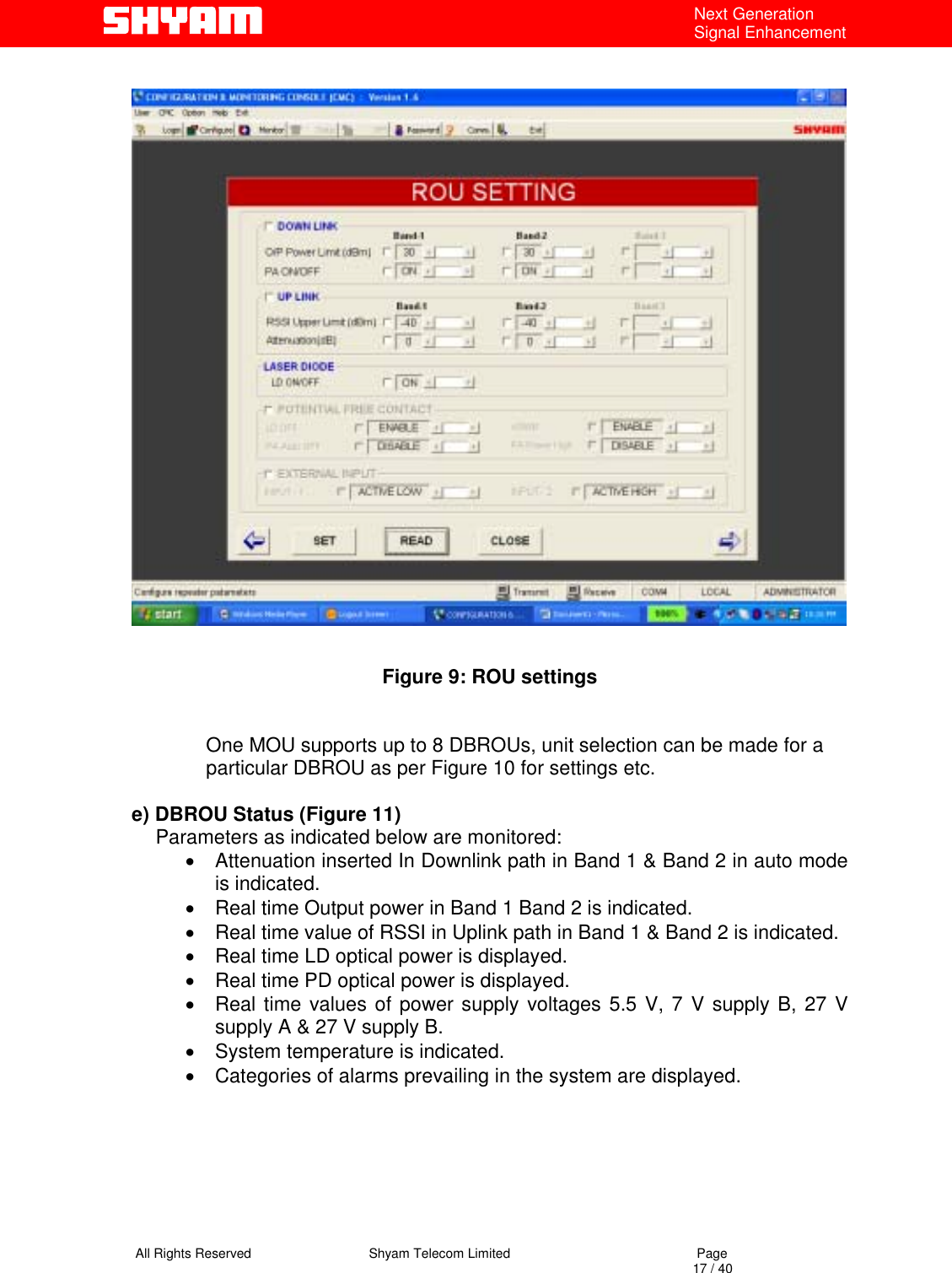   All Rights Reserved                                Shyam Telecom Limited                                             Page                                                                                                                                 17 / 40 Next Generation Signal Enhancement                        Figure 9: ROU settings   One MOU supports up to 8 DBROUs, unit selection can be made for a particular DBROU as per Figure 10 for settings etc.  e) DBROU Status (Figure 11) Parameters as indicated below are monitored: •  Attenuation inserted In Downlink path in Band 1 &amp; Band 2 in auto mode is indicated. •  Real time Output power in Band 1 Band 2 is indicated. •  Real time value of RSSI in Uplink path in Band 1 &amp; Band 2 is indicated. •  Real time LD optical power is displayed. •  Real time PD optical power is displayed. •  Real time values of power supply voltages 5.5 V, 7 V supply B, 27 V supply A &amp; 27 V supply B. •  System temperature is indicated. •  Categories of alarms prevailing in the system are displayed.   