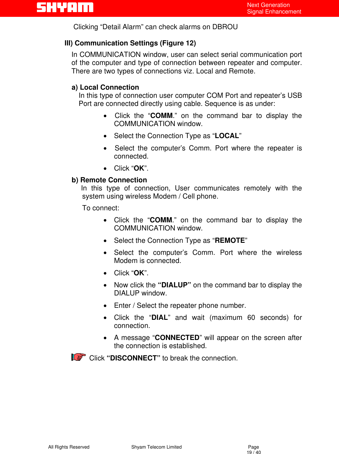   All Rights Reserved                                Shyam Telecom Limited                                             Page                                                                                                                                 19 / 40 Next Generation Signal Enhancement Clicking “Detail Alarm” can check alarms on DBROU   III) Communication Settings (Figure 12) In COMMUNICATION window, user can select serial communication port of the computer and type of connection between repeater and computer. There are two types of connections viz. Local and Remote.    a) Local Connection In this type of connection user computer COM Port and repeater’s USB Port are connected directly using cable. Sequence is as under:  •  Click the “COMM.” on the command bar to display the   COMMUNICATION window. •  Select the Connection Type as “LOCAL” •  Select the computer’s Comm. Port where the repeater is connected. •  Click “OK”. b) Remote Connection             In this type of connection, User communicates remotely with the system using wireless Modem / Cell phone.  To connect: •  Click the “COMM.” on the command bar to display the COMMUNICATION window. •  Select the Connection Type as “REMOTE” •  Select the computer’s Comm. Port where the wireless Modem is connected. •  Click “OK”. •  Now click the “DIALUP” on the command bar to display the DIALUP window. •  Enter / Select the repeater phone number. •  Click the “DIAL” and wait (maximum 60 seconds) for connection. •  A message “CONNECTED” will appear on the screen after the connection is established.  Click “DISCONNECT” to break the connection.        