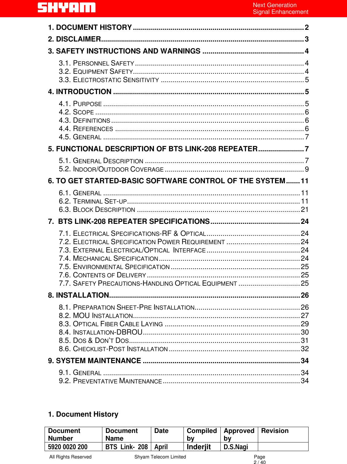   All Rights Reserved                                Shyam Telecom Limited                                             Page                                                                                                                                 2 / 40 Next Generation Signal Enhancement 1. DOCUMENT HISTORY......................................................................................2 2. DISCLAIMER......................................................................................................3 3. SAFETY INSTRUCTIONS AND WARNINGS ...................................................4 3.1. PERSONNEL SAFETY .....................................................................................4 3.2. EQUIPMENT SAFETY......................................................................................4 3.3. ELECTROSTATIC SENSITIVITY ........................................................................5 4. INTRODUCTION ................................................................................................5 4.1. PURPOSE .....................................................................................................5 4.2. SCOPE .........................................................................................................6 4.3. DEFINITIONS .................................................................................................6 4.4. REFERENCES ...............................................................................................6 4.5. GENERAL .....................................................................................................7 5. FUNCTIONAL DESCRIPTION OF BTS LINK-208 REPEATER.......................7 5.1. GENERAL DESCRIPTION ................................................................................7 5.2. INDOOR/OUTDOOR COVERAGE ......................................................................9 6. TO GET STARTED-BASIC SOFTWARE CONTROL OF THE SYSTEM.......11 6.1. GENERAL ...................................................................................................11 6.2. TERMINAL SET-UP.......................................................................................11 6.3. BLOCK DESCRIPTION ..................................................................................21 7.  BTS LINK-208 REPEATER SPECIFICATIONS.............................................24 7.1. ELECTRICAL SPECIFICATIONS-RF &amp; OPTICAL...............................................24 7.2. ELECTRICAL SPECIFICATION POWER REQUIREMENT .....................................24 7.3. EXTERNAL ELECTRICAL/OPTICAL  INTERFACE...............................................24 7.4. MECHANICAL SPECIFICATION.......................................................................24 7.5. ENVIRONMENTAL SPECIFICATION .................................................................25 7.6. CONTENTS OF DELIVERY .............................................................................25 7.7. SAFETY PRECAUTIONS-HANDLING OPTICAL EQUIPMENT ...............................25 8. INSTALLATION................................................................................................26 8.1. PREPARATION SHEET-PRE INSTALLATION.....................................................26 8.2. MOU INSTALLATION....................................................................................27 8.3. OPTICAL FIBER CABLE LAYING ....................................................................29 8.4. INSTALLATION-DBROU...............................................................................30 8.5. DOS &amp; DON’T DOS......................................................................................31 8.6. CHECKLIST-POST INSTALLATION ..................................................................32 9. SYSTEM MAINTENANCE ...............................................................................34 9.1. GENERAL ...................................................................................................34 9.2. PREVENTATIVE MAINTENANCE.....................................................................34       1. Document History  Document Number  Document Name  Date Compiled by  Approved by  Revision 5920 0020 200  BTS Link- 208 April  Inderjit  D.S.Nagi  