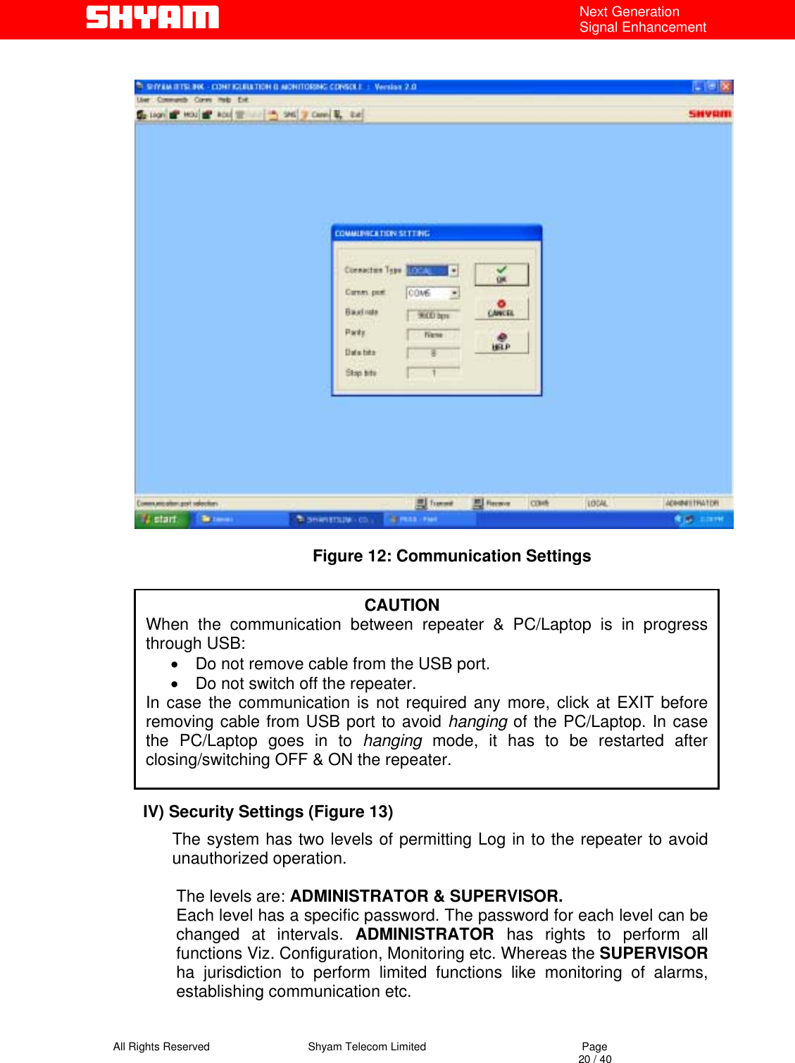   All Rights Reserved                                Shyam Telecom Limited                                             Page                                                                                                                                 20 / 40 Next Generation Signal Enhancement                                          Figure 12: Communication Settings         IV) Security Settings (Figure 13) The system has two levels of permitting Log in to the repeater to avoid unauthorized operation.   The levels are: ADMINISTRATOR &amp; SUPERVISOR. Each level has a specific password. The password for each level can be changed at intervals. ADMINISTRATOR  has rights to perform all functions Viz. Configuration, Monitoring etc. Whereas the SUPERVISOR ha jurisdiction to perform limited functions like monitoring of alarms, establishing communication etc.                                                                   CAUTION When the communication between repeater &amp; PC/Laptop is in progressthrough USB:  •  Do not remove cable from the USB port.  •  Do not switch off the repeater. In case the communication is not required any more, click at EXIT beforeremoving cable from USB port to avoid hanging of the PC/Laptop. In casethe PC/Laptop goes in to hanging mode, it has to be restarted afterclosing/switching OFF &amp; ON the repeater.  